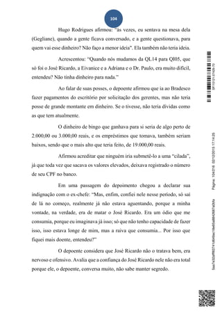 104
Hugo Rodrigues afirmou: “às vezes, eu sentava na mesa dela
(Gegliane), quando a gente ficava conversado, e a gente questionava, para
quem vai esse dinheiro? Não faço a menor ideia". Ela também não teria ideia.
Acrescentou: “Quando nós mudamos da QL14 para QI05, que
só foi o José Ricardo, a Eivanice e a Adriana e o Dr. Paulo, era muito difícil,
entendeu? Não tinha dinheiro para nada.”
Ao falar de suas posses, o depoente afirmou que ia ao Bradesco
fazer pagamentos do escritório por solicitação dos gerentes, mas não teria
posse de grande montante em dinheiro. Se o tivesse, não teria dívidas como
as que tem atualmente.
O dinheiro de bingo que ganhava para si seria de algo perto de
2.000,00 ou 3.000,00 reais, e os empréstimos que tomava, também seriam
baixos, sendo que o mais alto que teria feito, de 19.000,00 reais.
Afirmou acreditar que ninguém iria submetê-lo a uma “cilada”,
já que toda vez que sacava os valores elevados, deixava registrado o número
de seu CPF no banco.
Em uma passagem do depoimento chegou a declarar sua
indignação com o ex-chefe: “Mas, enfim, confiei nele nesse período, só saí
de lá no começo, realmente já não estava aguentando, porque a minha
vontade, na verdade, era de matar o José Ricardo. Era um ódio que me
consumia, porque eu imaginava já isso; só que não tenho capacidade de fazer
isso, isso estava longe de mim, mas a raiva que consumia... Por isso que
fiquei mais doente, entendeu?”
O depoente considera que José Ricardo não o tratava bem, era
nervoso e ofensivo. Avalia que a confiança do José Ricardo nele não era total
porque ele, o depoente, conversa muito, não sabe manter segredo.
SF/15121.07426-705aa7e32afff83741d649ac18e65a8842687a0bfaPágina:104/21602/12/201517:14:25
 