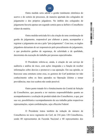 122
Outra medida seria adotar a gestão totalmente eletrônica do
acervo e do sorteio de processos, de maneira apartada dos colegiados de
julgamento e dos próprios julgadores. No âmbito dos colegiados de
julgamento haveria apenas um segundo sorteio para se definir o Conselheiro
relator da matéria.
Outra medida noticiada foi a da criação de uma coordenação de
gestão de julgamento, responsável por elaborar a pauta, acompanhar e
registrar o julgamento em ata e pelo “pós-julgamento”. Com isso, os órgãos
julgadores deixariam de ser responsáveis pelo procedimento do julgamento,
o que produziria ganhos de segurança, de celeridade e de qualidade,
decorrentes da execução do trabalho por pessoas especializadas.
O Presidente referiu-se, ainda, à criação de um serviço de
auditoria e análise de risco, com ações integradas e a função de receber
informações sobre desvios e promover a sua apuração. Em sua opinião, se
houvesse uma estrutura como essa, os gestores do Carf poderiam ter tido
conhecimento sobre os fatos apurados na Operação Zelotes e tomar
providências, mas isso acabou não sendo possível.
Outro ponto tratado foi o fortalecimento do Comitê de Seleção
de Conselheiros, que passaria a ter maiores responsabilidades quanto ao
acompanhamento e avaliação de produtividade dos Conselheiros, o que, por
sua vez, possibilitaria o acompanhamento do seu trabalho pelas respectivas
representações, sejam confederações, seja a Receita Federal.
O Presidente tratou também da redução do número de
Conselheiros no novo regimento do Carf, de 216 para 120 Conselheiros,
sendo 60 representantes da Fazenda Nacional e 60 representantes dos
SF/15121.07426-705aa7e32afff83741d649ac18e65a8842687a0bfaPágina:122/21602/12/201517:14:25
 
