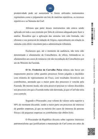 131
produtividade pode ser aumentada se forem utilizados instrumentos
regimentais como o julgamento em lote de matérias repetitivas, os recursos
repetitivos e as Súmulas do Carf.
Afirmou que parte desses instrumentos não estava sendo
aplicada em toda a sua extensão por falta de estrutura adequada para fazer a
análise. Ressaltou que a aplicação das súmulas tem sido limitada, não
obstante o seu potencial de redução de litígios, especialmente em relação às
súmulas com efeito vinculante para a administração tributária.
Esclareceu que, até o momento da audiência, não teria sido
determinado o afastamento de Conselheiros, de ofício, limitando-se os
afastamentos aos casos de renúncia e de não recondução de Conselheiros por
ato do Ministro da Fazenda.
O Sr. Frederico de Carvalho Paiva relatou não haver um
mapeamento preciso sobre quantos processos foram julgados e decididos
com relatoria de representantes do Fisco, com resultados favoráveis aos
contribuintes, anotando que a maior parte dos processos é vencida pela
Fazenda. Do mesmo modo, não seria possível precisar os valores discutidos
nos processos em que a Fazenda tenha sido derrotada, já que o Carf não teria
esse controle.
Segundo o Procurador, esse volume de valores seria superior a
60% do montante discutido, sendo a maior parte em processos de interesse
de grandes empresas, já que na maioria dos casos de interesse de pessoas
físicas e de pequenas empresas os contribuintes não obtêm êxito.
O Procurador da República discutiu sobre supostos interesses
patrimonialistas que justificariam a manutenção do Carf como era antes da
SF/15121.07426-705aa7e32afff83741d649ac18e65a8842687a0bfaPágina:131/21602/12/201517:14:25
 