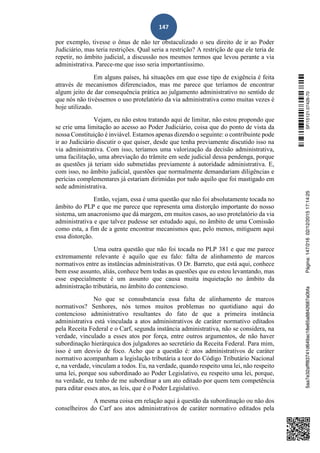 147
por exemplo, tivesse o ônus de não ter obstaculizado o seu direito de ir ao Poder
Judiciário, mas teria restrições. Qual seria a restrição? A restrição de que ele teria de
repetir, no âmbito judicial, a discussão nos mesmos termos que levou perante a via
administrativa. Parece-me que isso seria importantíssimo.
Em alguns países, há situações em que esse tipo de exigência é feita
através de mecanismos diferenciados, mas me parece que teríamos de encontrar
algum jeito de dar consequência prática ao julgamento administrativo no sentido de
que nós não tivéssemos o uso protelatório da via administrativa como muitas vezes é
hoje utilizado.
Vejam, eu não estou tratando aqui de limitar, não estou propondo que
se crie uma limitação ao acesso ao Poder Judiciário, coisa que do ponto de vista da
nossa Constituição é inviável. Estamos apenas dizendo o seguinte: o contribuinte pode
ir ao Judiciário discutir o que quiser, desde que tenha previamente discutido isso na
via administrativa. Com isso, teríamos uma valorização da decisão administrativa,
uma facilitação, uma abreviação do trâmite em sede judicial dessa pendenga, porque
as questões já teriam sido submetidas previamente à autoridade administrativa. E,
com isso, no âmbito judicial, questões que normalmente demandariam diligências e
perícias complementares já estariam dirimidas por tudo aquilo que foi mastigado em
sede administrativa.
Então, vejam, essa é uma questão que não foi absolutamente tocada no
âmbito do PLP e que me parece que representa uma distorção importante do nosso
sistema, um anacronismo que dá margem, em muitos casos, ao uso protelatório da via
administrativa e que talvez pudesse ser estudado aqui, no âmbito de uma Comissão
como esta, a fim de a gente encontrar mecanismos que, pelo menos, mitiguem aqui
essa distorção.
Uma outra questão que não foi tocada no PLP 381 e que me parece
extremamente relevante é aquilo que eu falo: falta de alinhamento de marcos
normativos entre as instâncias administrativas. O Dr. Barreto, que está aqui, conhece
bem esse assunto, aliás, conhece bem todas as questões que eu estou levantando, mas
esse especialmente é um assunto que causa muita inquietação no âmbito da
administração tributária, no âmbito do contencioso.
No que se consubstancia essa falta de alinhamento de marcos
normativos? Senhores, nós temos muitos problemas no quotidiano aqui do
contencioso administrativo resultantes do fato de que a primeira instância
administrativa está vinculada a atos administrativos de caráter normativo editados
pela Receita Federal e o Carf, segunda instância administrativa, não se considera, na
verdade, vinculado a esses atos por força, entre outros argumentos, de não haver
subordinação hierárquica dos julgadores ao secretário da Receita Federal. Para mim,
isso é um desvio de foco. Acho que a questão é: atos administrativos de caráter
normativo acompanham a legislação tributária a teor do Código Tributário Nacional
e, na verdade, vinculam a todos. Eu, na verdade, quando respeito uma lei, não respeito
uma lei, porque sou subordinado ao Poder Legislativo, eu respeito uma lei, porque,
na verdade, eu tenho de me subordinar a um ato editado por quem tem competência
para editar esses atos, as leis, que é o Poder Legislativo.
A mesma coisa em relação aqui à questão da subordinação ou não dos
conselheiros do Carf aos atos administrativos de caráter normativo editados pela
SF/15121.07426-705aa7e32afff83741d649ac18e65a8842687a0bfaPágina:147/21602/12/201517:14:25
 
