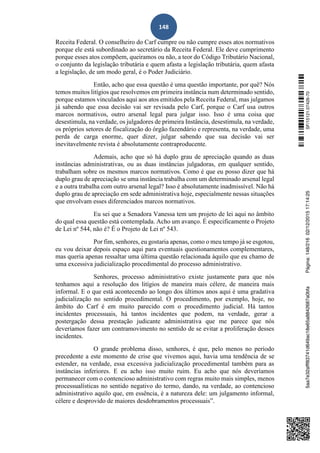 148
Receita Federal. O conselheiro do Carf cumpre ou não cumpre esses atos normativos
porque ele está subordinado ao secretário da Receita Federal. Ele deve cumprimento
porque esses atos compõem, queiramos ou não, a teor do Código Tributário Nacional,
o conjunto da legislação tributária e quem afasta a legislação tributária, quem afasta
a legislação, de um modo geral, é o Poder Judiciário.
Então, acho que essa questão é uma questão importante, por quê? Nós
temos muitos litígios que resolvemos em primeira instância num determinado sentido,
porque estamos vinculados aqui aos atos emitidos pela Receita Federal, mas julgamos
já sabendo que essa decisão vai ser revisada pelo Carf, porque o Carf usa outros
marcos normativos, outro arsenal legal para julgar isso. Isso é uma coisa que
desestimula, na verdade, os julgadores de primeira Instância, desestimula, na verdade,
os próprios setores de fiscalização do órgão fazendário e representa, na verdade, uma
perda de carga enorme, quer dizer, julgar sabendo que sua decisão vai ser
inevitavelmente revista é absolutamente contraproducente.
Ademais, acho que só há duplo grau de apreciação quando as duas
instâncias administrativas, ou as duas instâncias julgadoras, em qualquer sentido,
trabalham sobre os mesmos marcos normativos. Como é que eu posso dizer que há
duplo grau de apreciação se uma instância trabalha com um determinado arsenal legal
e a outra trabalha com outro arsenal legal? Isso é absolutamente inadmissível. Não há
duplo grau de apreciação em sede administrativa hoje, especialmente nessas situações
que envolvam esses diferenciados marcos normativos.
Eu sei que a Senadora Vanessa tem um projeto de lei aqui no âmbito
do qual essa questão está contemplada. Acho um avanço. É especificamente o Projeto
de Lei nº 544, não é? É o Projeto de Lei nº 543.
Por fim, senhores, eu gostaria apenas, como o meu tempo já se esgotou,
eu vou deixar depois espaço aqui para eventuais questionamentos complementares,
mas queria apenas ressaltar uma última questão relacionada àquilo que eu chamo de
uma excessiva judicialização procedimental do processo administrativo.
Senhores, processo administrativo existe justamente para que nós
tenhamos aqui a resolução dos litígios de maneira mais célere, de maneira mais
informal. E o que está acontecendo ao longo dos últimos anos aqui é uma gradativa
judicialização no sentido procedimental. O procedimento, por exemplo, hoje, no
âmbito do Carf é em muito parecido com o procedimento judicial. Há tantos
incidentes processuais, há tantos incidentes que podem, na verdade, gerar a
postergação dessa prestação judicante administrativa que me parece que nós
deveríamos fazer um contramovimento no sentido de se evitar a proliferação desses
incidentes.
O grande problema disso, senhores, é que, pelo menos no período
precedente a este momento de crise que vivemos aqui, havia uma tendência de se
estender, na verdade, essa excessiva judicialização procedimental também para as
instâncias inferiores. E eu acho isso muito ruim. Eu acho que nós deveríamos
permanecer com o contencioso administrativo com regras muito mais simples, menos
processualísticas no sentido negativo do termo, dando, na verdade, ao contencioso
administrativo aquilo que, em essência, é a natureza dele: um julgamento informal,
célere e desprovido de maiores desdobramentos processuais”.
SF/15121.07426-705aa7e32afff83741d649ac18e65a8842687a0bfaPágina:148/21602/12/201517:14:25
 