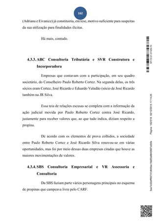 162
(Adriana e Eivanice) já constituiria, em tese, motivo suficiente para suspeitas
da sua utilização para finalidades ilícitas.
Há mais, contudo.
4.3.3.ABC Consultoria Tributária e SVR Construtora e
Incorporadora
Empresas que contavam com a participação, em seu quadro
societário, do Conselheiro Paulo Roberto Cortez. Na segunda delas, os três
sócios eram Cortez, José Ricardo e Eduardo Valadão (sócio de José Ricardo
também na JR Silva.
Essa teia de relações escusas se completa com a informação da
ação judicial movida por Paulo Roberto Cortez contra José Ricardo,
justamente para receber valores que, ao que tudo indica, diziam respeito a
propina.
De acordo com os elementos de prova colhidos, a sociedade
entre Paulo Roberto Cortez e José Ricardo Silva renovou-se em várias
oportunidades, mas foi por meio dessas duas empresas citadas que houve as
maiores movimentações de valores.
4.3.4.SBS Consultoria Empresarial e VR Assessoria e
Consultoria
Da SBS faziam parte vários personagens principais no esquema
de propinas que campeava livre pelo CARF.
SF/15121.07426-705aa7e32afff83741d649ac18e65a8842687a0bfaPágina:162/21602/12/201517:14:25
 