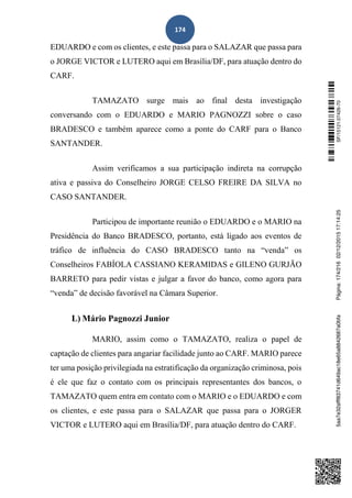 174
EDUARDO e com os clientes, e este passa para o SALAZAR que passa para
o JORGE VICTOR e LUTERO aqui em Brasília/DF, para atuação dentro do
CARF.
TAMAZATO surge mais ao final desta investigação
conversando com o EDUARDO e MARIO PAGNOZZI sobre o caso
BRADESCO e também aparece como a ponte do CARF para o Banco
SANTANDER.
Assim verificamos a sua participação indireta na corrupção
ativa e passiva do Conselheiro JORGE CELSO FREIRE DA SILVA no
CASO SANTANDER.
Participou de importante reunião o EDUARDO e o MARIO na
Presidência do Banco BRADESCO, portanto, está ligado aos eventos de
tráfico de influência do CASO BRADESCO tanto na “venda” os
Conselheiros FABÍOLA CASSIANO KERAMIDAS e GILENO GURJÃO
BARRETO para pedir vistas e julgar a favor do banco, como agora para
“venda” de decisão favorável na Câmara Superior.
L) Mário Pagnozzi Junior
MARIO, assim como o TAMAZATO, realiza o papel de
captação de clientes para angariar facilidade junto ao CARF. MARIO parece
ter uma posição privilegiada na estratificação da organização criminosa, pois
é ele que faz o contato com os principais representantes dos bancos, o
TAMAZATO quem entra em contato com o MARIO e o EDUARDO e com
os clientes, e este passa para o SALAZAR que passa para o JORGER
VICTOR e LUTERO aqui em Brasília/DF, para atuação dentro do CARF.
SF/15121.07426-705aa7e32afff83741d649ac18e65a8842687a0bfaPágina:174/21602/12/201517:14:25
 