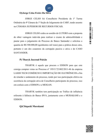 177
O)Jorge Celso Freire Da Silva
JORGE CELSO foi Conselheiro Presidente da 1º Turma
Ordinária da 4ª Câmara da 1ª Seção de Julgamento do CARF, tendo assento
na CÂMARA SUPERIOR DE RECURSOS FISCAIS.
JORGE CELSO cedeu ao assédio do LUTERO com a proposta
de obter vantagem indevida para realizar o exame de admissibilidade e
pautar para o julgamento do Processo do Banco Santander e solicitou a
quantia de R$ 500.000,00 (quinhentos mil reais) para a prática desses atos,
portanto é um dos coautores da corrupção passiva e ativa e do CASO
SANTANDER.
P) Tharyk Jaccoud Paixão
THARYK é aquele que procura o EDISON para que este
consiga comprar vistas no Processo nº 19515.721802/2011-46 da empresa
LASER TECH COMÉRCIO E IMPORTAÇÃO DE ELETRÔNICOS a fim
de retardar o andamento do processo, tendo por isso participação efetiva na
ocorrência da corrupção ativa de Conselheiro participante do processo, isso
em conluio com o EDISON e a MEIGAN.
THARYK também tem participação no Tráfico de influência
referente à falência do Banco BVA, juntamente com o MURAKAMI e o
EDISON.
Q)Chiqueki Murakami
SF/15121.07426-705aa7e32afff83741d649ac18e65a8842687a0bfaPágina:177/21602/12/201517:14:25
 