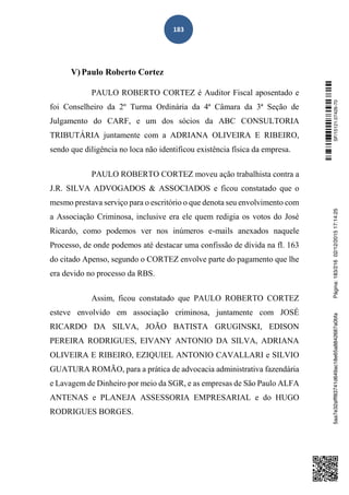 183
V)Paulo Roberto Cortez
PAULO ROBERTO CORTEZ é Auditor Fiscal aposentado e
foi Conselheiro da 2º Turma Ordinária da 4ª Câmara da 3ª Seção de
Julgamento do CARF, e um dos sócios da ABC CONSULTORIA
TRIBUTÁRIA juntamente com a ADRIANA OLIVEIRA E RIBEIRO,
sendo que diligência no loca não identificou existência física da empresa.
PAULO ROBERTO CORTEZ moveu ação trabalhista contra a
J.R. SILVA ADVOGADOS & ASSOCIADOS e ficou constatado que o
mesmo prestava serviço para o escritório o que denota seu envolvimento com
a Associação Criminosa, inclusive era ele quem redigia os votos do José
Ricardo, como podemos ver nos inúmeros e-mails anexados naquele
Processo, de onde podemos até destacar uma confissão de dívida na fl. 163
do citado Apenso, segundo o CORTEZ envolve parte do pagamento que lhe
era devido no processo da RBS.
Assim, ficou constatado que PAULO ROBERTO CORTEZ
esteve envolvido em associação criminosa, juntamente com JOSÉ
RICARDO DA SILVA, JOÃO BATISTA GRUGINSKI, EDISON
PEREIRA RODRIGUES, EIVANY ANTONIO DA SILVA, ADRIANA
OLIVEIRA E RIBEIRO, EZIQUIEL ANTONIO CAVALLARI e SILVIO
GUATURA ROMÃO, para a prática de advocacia administrativa fazendária
e Lavagem de Dinheiro por meio da SGR, e as empresas de São Paulo ALFA
ANTENAS e PLANEJA ASSESSORIA EMPRESARIAL e do HUGO
RODRIGUES BORGES.
SF/15121.07426-705aa7e32afff83741d649ac18e65a8842687a0bfaPágina:183/21602/12/201517:14:25
 