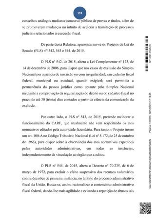 191
conselhos análogos mediante concurso público de provas e títulos, além de
se promoverem mudanças no intuito de acelerar a tramitação de processos
judiciais relacionados à execução fiscal.
De parte desta Relatora, apresentaram-se os Projetos de Lei do
Senado (PLS) nºs
542, 543 e 544, de 2015.
O PLS nº 542, de 2015, altera a Lei Complementar nº 123, de
14 de dezembro de 2006, para dispor que nos casos de exclusão do Simples
Nacional por ausência de inscrição ou com irregularidade em cadastro fiscal
federal, municipal ou estadual, quando exigível; será permitida a
permanência da pessoa jurídica como optante pelo Simples Nacional
mediante a comprovação da regularização do débito ou do cadastro fiscal no
prazo de até 30 (trinta) dias contados a partir da ciência da comunicação da
exclusão.
Por outro lado, o PLS nº 543, de 2015, pretende melhorar o
funcionamento do CARF, que atualmente não vem respeitando os atos
normativos editados pela autoridade fazendária. Para tanto, o Projeto insere
um art. 100-A no Código Tributário Nacional (Lei nº 5.172, de 25 de outubro
de 1966), para dispor sobre a observância dos atos normativos expedidos
pelas autoridades administrativas, em todas as instâncias,
independentemente de vinculação ao órgão que a editou.
O PLS nº 544, de 2015, altera o Decreto nº 70.235, de 6 de
março de 1972, para excluir o efeito suspensivo dos recursos voluntários
contra decisões de primeira instância, no âmbito do processo administrativo
fiscal da União. Busca-se, assim, racionalizar o contencioso administrativo
fiscal federal, dando-lhe mais agilidade e evitando a repetição de abusos tais
SF/15121.07426-705aa7e32afff83741d649ac18e65a8842687a0bfaPágina:191/21602/12/201517:14:25
 