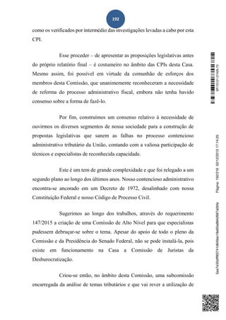 192
como os verificados por intermédio das investigações levadas a cabo por esta
CPI.
Esse proceder – de apresentar as proposições legislativas antes
do próprio relatório final – é costumeiro no âmbito das CPIs desta Casa.
Mesmo assim, foi possível em virtude da comunhão de esforços dos
membros desta Comissão, que unanimemente reconheceram a necessidade
de reforma do processo administrativo fiscal, embora não tenha havido
consenso sobre a forma de fazê-lo.
Por fim, construímos um consenso relativo à necessidade de
ouvirmos os diversos segmentos de nossa sociedade para a construção de
propostas legislativas que sanem as falhas no processo contencioso
administrativo tributário da União, contando com a valiosa participação de
técnicos e especialistas de reconhecida capacidade.
Este é um tem de grande complexidade e que foi relegado a um
segundo plano ao longo dos últimos anos. Nosso contencioso administrativo
encontra-se ancorado em um Decreto de 1972, desalinhado com nossa
Constituição Federal e nosso Código de Processo Civil.
Sugerimos ao longo dos trabalhos, através do requerimento
147/2015 a criação de uma Comissão de Alto Nível para que especialistas
pudessem debruçar-se sobre o tema. Apesar do apoio de todo o pleno da
Comissão e da Presidência do Senado Federal, não se pode instalá-la, pois
existe em funcionamento na Casa a Comissão de Juristas da
Desburocratização.
Criou-se então, no âmbito desta Comissão, uma subcomissão
encarregada da análise de temas tributários e que vai rever a utilização de
SF/15121.07426-705aa7e32afff83741d649ac18e65a8842687a0bfaPágina:192/21602/12/201517:14:25
 
