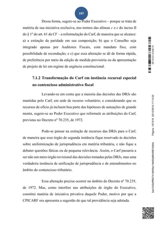 197
Dessa forma, sugere-se ao Poder Executivo – porque se trata de
matéria de sua iniciativa exclusiva, nos termos das alíneas c e e do inciso II
do § 1º do art. 61 da CF – a reformulação do Carf, de maneira que se alcance:
a) a extinção da paridade em sua composição; b) que o Conselho seja
integrado apenas por Auditores Fiscais, com mandato fixo, com
possibilidade de recondução; e c) que essa alteração se dê de forma rápida,
de preferência por meio da edição de medida provisória ou da apresentação
de projeto de lei em regime de urgência constitucional.
7.1.2 Transformação do Carf em instância recursal especial
no contencioso administrativo fiscal
Levando-se em conta que a maioria das decisões das DRJs são
mantidas pelo Carf, em sede de recurso voluntário; e considerando que os
recursos de ofício já incluem boa parte das hipóteses de autuações de grande
monta, sugere-se ao Poder Executivo que reformule as atribuições do Carf,
previstas no Decreto nº 70.235, de 1972.
Pode-se pensar na extinção de recursos das DRJs para o Carf,
de maneira que esse órgão de segunda instância fique reservado às decisões
sobre uniformização de jurisprudência em matéria tributária, e não fique a
debater questões fáticas ou de pequena relevância. Assim, o Carf passaria a
ser não um mero órgão revisional das decisões tomadas pelas DRJs, mas uma
verdadeira instância de unificação de jurisprudência e de entendimentos no
âmbito do contencioso tributário.
Essa alteração precisa ocorrer no âmbito do Decreto nº 70.235,
de 1972. Mas, como interfere nas atribuições de órgão do Executivo,
constitui matéria de iniciativa privativa daquele Poder, motivo por que a
CPICARF ora apresenta a sugestão de que tal providência seja adotada.
SF/15121.07426-705aa7e32afff83741d649ac18e65a8842687a0bfaPágina:197/21602/12/201517:14:25
 