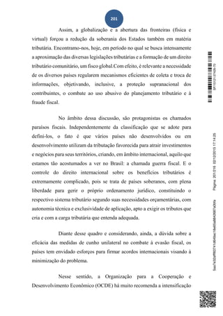 201
Assim, a globalização e a abertura das fronteiras (física e
virtual) forçou a redução da soberania dos Estados também em matéria
tributária. Encontramo-nos, hoje, em período no qual se busca intensamente
a aproximação das diversas legislações tributárias e a formação de um direito
tributário comunitário, um fisco global.Com efeito, é relevante a necessidade
de os diversos países regularem mecanismos eficientes de coleta e troca de
informações, objetivando, inclusive, a proteção supranacional dos
contribuintes, o combate ao uso abusivo do planejamento tributário e à
fraude fiscal.
No âmbito dessa discussão, são protagonistas os chamados
paraísos fiscais. Independentemente da classificação que se adote para
defini-los, o fato é que vários países não desenvolvidos ou em
desenvolvimento utilizam da tributação favorecida para atrair investimentos
e negócios para seus territórios, criando, em âmbito internacional, aquilo que
estamos tão acostumados a ver no Brasil: a chamada guerra fiscal. E o
controle do direito internacional sobre os benefícios tributários é
extremamente complicado, pois se trata de países soberanos, com plena
liberdade para gerir o próprio ordenamento jurídico, constituindo o
respectivo sistema tributário segundo suas necessidades orçamentárias, com
autonomia técnica e exclusividade de aplicação, apto a exigir os tributos que
cria e com a carga tributária que entenda adequada.
Diante desse quadro e considerando, ainda, a dúvida sobre a
eficácia das medidas de cunho unilateral no combate à evasão fiscal, os
países tem envidado esforços para firmar acordos internacionais visando à
minimização do problema.
Nesse sentido, a Organização para a Cooperação e
Desenvolvimento Econômico (OCDE) há muito recomenda a intensificação
SF/15121.07426-705aa7e32afff83741d649ac18e65a8842687a0bfaPágina:201/21602/12/201517:14:25
 