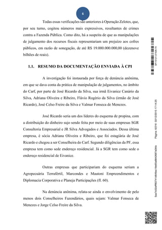 6
Todas essas verificações são anteriores à Operação Zelotes, que,
por seu turno, cogitou números mais expressivos, resultantes de crimes
contra a Fazenda Pública. Como dito, há a suspeita de que as manipulações
de julgamento dos recursos fiscais representariam um prejuízo aos cofres
públicos, em razão de sonegação, de até R$ 19.000.000.000,00 (dezenove
bilhões de reais).
1.1. RESUMO DA DOCUMENTAÇÃO ENVIADA À CPI
A investigação foi instaurada por força de denúncia anônima,
em que se dava conta da prática de manipulação de julgamentos, no âmbito
do Carf, por parte de José Ricardo da Silva, sua irmã Eivanice Canário da
Silva, Adriana Oliveira e Ribeiro, Flávio Rogério da Silva (irmão de José
Ricardo), José Celso Freire da Silva e Valmar Fonseca de Menezes.
José Ricardo seria um dos líderes do esquema de propina, com
a distribuição do dinheiro sujo sendo feita por meio de suas empresas SGR
Consultoria Empresarial e JR Silva Advogados e Associados. Dessa última
empresa, é sócia Adriana Oliveira e Ribeiro, que foi estagiária de José
Ricardo e chegou a ser Conselheira do Carf. Segundo diligências da PF, essa
empresa tem como sede endereço residencial. Já a SGR tem como sede o
endereço residencial de Eivanice.
Outras empresas que participariam do esquema seriam a
Agropecuária Terrafértil, Marcondes e Mautoni Empreendimentos e
Diplomacia Corporativa e Planeja Participações (fl. 60).
Na denúncia anônima, relata-se ainda o envolvimento de pelo
menos dois Conselheiros Fazendários, quais sejam: Valmar Fonseca de
Menezes e Jorge Celso Freire da Silva.
SF/15121.07426-705aa7e32afff83741d649ac18e65a8842687a0bfaPágina:6/21602/12/201517:14:25
 