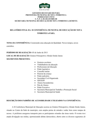 GOVERNO DO ESTADO DO PARÁ
PREFEITURA MUNICIPAL DE NOVA TIMBOTEUA
PODER EXECUTIVO
C. N. P. J. 05.149.125//0001-00
SECRETARIA MUNICIPAL DE EDUCAÇÃO DE NOVA TIMBOTEUA (SEMENT)
RELATÓRIO FINAL DA II CONFERÊNCIA MUNICIPAL DE EDUCAÇÃO DE NOVA
TIMBOTEUA-PARÁ.
TEMA DA CONFERÊNCIA: Construindo uma educação de Qualidade: Novos tempos, novos
caminhos.
PERÍODO DE REALIZAÇÃO: 05 de Junho de 2013
LOCAL DE REALIZAÇÃO: Ginásio Poliesportivo Abraão Simão Jatene
SEGMENTOS PRESENTES:
 Gestores escolares
 Trabalhadores da educação
 Profissionais da Educação
 Poder legislativo
 Conselho tutelar
 Pastoral da criança
 Poder judiciário
 Sociedade Civil Organizada
 SINTEPP
 Alunos Secundaristas
 Pais de Alunos
 Poder Executivo
 Secretaria Municipal de Trabalho e Promoção Social
 Secretaria Municipal de Saúde
DESCRIÇÃO DOS PADRÕES DE ACESSIBILIDADE UTILIZADOS NA CONFERÊNCIA:
A II Conferência Municipal de Educação ocorreu no Ginásio Poliesportivo Abraão Simão Jatene,
situado no Centro da Sede do município, com amplas portas de entrada e saída, bem como rampas de
acesso. A prefeitura assegurou transporte para os participantes oriundos das áreas rurais. O evento teve
ampla divulgação nas mídias, oportunizando debate democrático, aberto entre os diversos segmentos ali
 