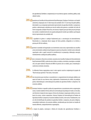 dos agricultores(as) familiares e camponeses(as) em seus diversos aspectos: econômico, político, social,
                                                         cultural e outros;

                                      205.g)garantam aos Conselhos de Desenvolvimento Rural Municipais, Estaduais e Territoriais e ao Condraf:
                                                         autonomia; composição com 2/3 (dois terços) da sociedade civil e 1/3 (um terço) do poder público;
                                                         diversidade na sua composição (priorizando representantes da agricultura familiar e camponesa);
                                                         gestões e administrações realizadas por meio de rodízio entre governo e sociedade civil; além de
                                                         terem asseguradas condições financeiras, de estrutura e logística para que todos possam participar
                                                         das reuniões e estabelecimento de uma agenda adequada de reuniões que viabilize a participação
                                                         dos(as) representantes da sociedade civil;

                                      205.h) a igualdade de gênero é condição fundamental para a concretização do desenvolvimento.
                                                         Recomenda-se a composição desses espaços de forma paritária, obrigando-se no mínimo a
                                                         presença de 30% de mulheres;

                                      205.i)garantam à sociedade civil organizada e aos movimentos sociais rurais, representados nos conselhos
                                                         acima mencionados condições de participação nos processos de gestão e controle social, realizando
                                                         capacitações sobre o papel essencial de conselheiros(as) na proposição, elaboração, execução,
                                                         monitoramento e avaliação de políticas públicas;

                                      205.j)criem e estruturem o fórum dos secretários-executivos dos Conselhos Estaduais de Desenvolvimento
                                                         Rural Sustentável (CEDRS), sendo elo entre a União, os estados, os territórios, municípios e sociedade
                                                         civil, com apoio material e financeiro do MDA em parceria com os estados, para a manutenção e
                                                         custeio das secretarias-executivas.

                                      206.               As diferentes formas organizativas rurais é outro aspecto crucial na implantação do projeto de
                                                         “Brasil rural que queremos”. Para tanto, é necessário:

                                      206.a) criar mecanismos para incentivar o associativismo e o cooperativismo de orientação solidária com
                                                         apoio do Estado em seus diversos níveis, objetivando o fortalecimento do crédito, da produção,
                                                         gestão, industrialização e comercialização dos produtos da agricultura familiar e camponesa e da
                                                         economia solidária;

                                      206.b)estimular, fortalecer e expandir a prática do cooperativismo e associativismo entre as organizações
                                                         sociais, visando estabelecer formas diretas de comercialização da produção em todos os mercados,
                                                         com fomento à criação de novos espaços e formas de articulação e organização coletiva, tais como:
                                                         bases de serviços, centrais cooperativas, Sistemas Estaduais de Comercialização de Produtos da
                                                         Agricultura Familiar e Camponesa e Economia Solidária (Secafes), entre outras. Paralelamente, criar
                                                         um selo de identificação dos produtos da agricultura familiar e camponesa, dos povos indígenas,
                                                         comunidades tradicionais e da economia solidária, considerando que estes devem ser tratados de
                                                         maneira diferente, comparativamente ao agronegócio;

                                      206.c) a criação de projetos, construção e reforma de mercados dos agricultores(as) familiares e
             Ministério do Desenvolvimento Agrário
Conselho Nacional de Desenvolvimento Rural Sustentável   100
 