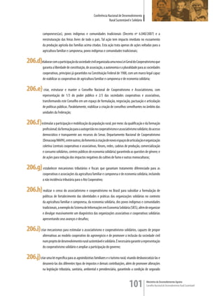 Conferência Nacional de Desenvolvimento
                                                                     Rural Sustentável e Solidário


             camponeses(as), povos indígenas e comunidades tradicionais (Decreto nº 6.040/2007) e a
             reestruturação das feiras livres de todo o país. Tal ação tem impacto imediato no escoamento
             da produção agrícola das famílias acima citadas. Esta ação trata apenas de ações voltadas para a
             agricultura familiar e camponesa, povos indígenas e comunidades tradicionais;

206.d)elaborar com a participação da sociedade civil organizada uma nova Lei Geral do Cooperativismo que
             garanta a liberdade de constituição, de associação, a autonomia e a pluralidade para as sociedades
             cooperativas, princípios já garantidos na Constituição Federal de 1988, com um marco legal capaz
             de viabilizar as cooperativas de agricultura familiar e camponesa e de economia solidária;

206.e) criar, estruturar e manter o Conselho Nacional de Cooperativismo e Associativismo, com
             representação de 1/3 do poder público e 2/3 das sociedades cooperativas e associativas,
             transformando este Conselho em um espaço de formulação, negociação, pactuação e articulação
             de políticas públicas. Paralelamente, viabilizar a criação de conselhos semelhantes no âmbito das
             unidades da Federação;

206.f)estimular a participação e mobilização da população rural, por meio: da qualificação e da formação
             profissional; da formação para a autogestão no cooperativismo e associativismo solidário; do acesso
             democrático e transparente aos recursos do Senar, Departamento Nacional de Cooperativismo
             (Denacoop/MAPA), entre outros; do fomento à criação de novos espaços de articulação e organização
             coletiva (centrais cooperativas e associativas, fóruns, redes, cadeias de produção, comercialização
             e consumo solidários, centros públicos de economia solidária) garantindo as questões de gênero; e
             de ações para redução dos impactos negativos do cultivo de fumo e outras monoculturas;

206.g) estabelecer mecanismos tributários e fiscais que garantam tratamento diferenciado para as
             cooperativas e associações da agricultura familiar e camponesa e de economia solidária, incluindo
             a não incidência tributária para o Ato Cooperativo;

206.h) realizar o censo do associativismo e cooperativismo no Brasil para subsidiar a formulação de
             políticas de fortalecimento das identidades e práticas das organizações solidárias no contexto
             da agricultura familiar e camponesa, da economia solidária, dos povos indígenas e comunidades
             tradicionais, a exemplo do Sistema de Informações em Economia Solidária (SIES), além de organizar
             e divulgar massivamente um diagnóstico das organizações associativas e cooperativas solidárias
             apresentando seus avanços e desafios;

206.i) criar mecanismos para estimular o associativismo e cooperativismo solidários, capazes de propor
             alternativas ao modelo cooperativo do agronegócio e de promover a inclusão da sociedade civil
             num projeto de desenvolvimento rural sustentável e solidário. É necessário garantir a representação
             do cooperativismo solidário e ampliar a participação do governo;

206.j)criar uma lei específica para as agroindústrias familiares e o turismo rural, visando desburocratizá-las e
             desonerá-las dos diferentes tipos de impostos e demais contribuições, além de promover alterações
             na legislação tributária, sanitária, ambiental e previdenciária, garantindo a condição de segurado



                                                                                      101            Ministério do Desenvolvimento Agrário
                                                                                                     Conselho Nacional de Desenvolvimento Rural Sustentável
 