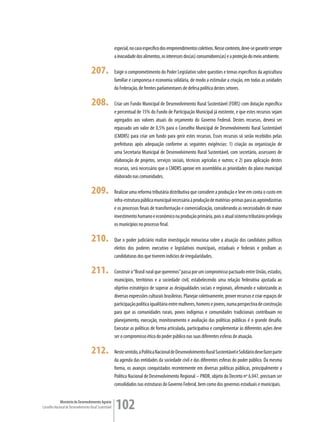 especial, no caso específico dos empreendimentos coletivos. Nesse contexto, deve-se garantir sempre
                                                         a inocuidade dos alimentos, os interesses dos(as) consumidores(as) e a proteção do meio ambiente.

                                      207.               Exigir o comprometimento do Poder Legislativo sobre questões e temas específicos da agricultura
                                                         familiar e camponesa e economia solidária, de modo a estimular a criação, em todas as unidades
                                                         da Federação, de frentes parlamentares de defesa política destes setores.

                                      208.               Criar um Fundo Municipal de Desenvolvimento Rural Sustentável (FDRS) com dotação específica
                                                         e percentual de 15% do Fundo de Participação Municipal já existente, e que estes recursos sejam
                                                         agregados aos valores atuais do orçamento do Governo Federal. Destes recursos, deverá ser
                                                         repassado um valor de 0,5% para o Conselho Municipal de Desenvolvimento Rural Sustentável
                                                         (CMDRS) para criar um fundo para gerir estes recursos. Esses recursos só serão recebidos pelas
                                                         prefeituras após adequação conforme as seguintes exigências: 1) criação ou organização de
                                                         uma Secretaria Municipal de Desenvolvimento Rural Sustentável, com secretário, assessores de
                                                         elaboração de projetos, serviços sociais, técnicos agrícolas e outros; e 2) para aplicação destes
                                                         recursos, será necessário que o CMDRS aprove em assembléia as prioridades do plano municipal
                                                         elaborado nas comunidades.

                                      209.               Realizar uma reforma tributária distributiva que considere a produção e leve em conta o custo em
                                                         infra-estrutura pública municipal necessária à produção de matérias-primas para as agroindústrias
                                                         e os processos finais de transformação e comercialização, considerando as necessidades de maior
                                                         investimento humano e econômico na produção primária, pois o atual sistema tributário privilegia
                                                         os municípios no processo final.

                                      210.               Que o poder judiciário realize investigação minuciosa sobre a atuação dos candidatos políticos
                                                         eleitos dos poderes executivo e legislativos municipais, estaduais e federais e proíbam as
                                                         candidaturas dos que tiverem indícios de irregularidades.

                                      211.               Construir o “Brasil rural que queremos” passa por um compromisso pactuado entre União, estados,
                                                         municípios, territórios e a sociedade civil, estabelecendo uma relação federativa ajustada ao
                                                         objetivo estratégico de superar as desigualdades sociais e regionais, afirmando e valorizando as
                                                         diversas expressões culturais brasileiras. Planejar coletivamente, prover recursos e criar espaços de
                                                         participação política igualitária entre mulheres, homens e jovens, numa perspectiva de construção
                                                         para que as comunidades rurais, povos indígenas e comunidades tradicionais contribuam no
                                                         planejamento, execução, monitoramento e avaliação das políticas públicas é o grande desafio.
                                                         Executar as políticas de forma articulada, participativa e complementar às diferentes ações deve
                                                         ser o compromisso ético do poder público nas suas diferentes esferas de atuação.

                                      212.               Neste sentido, a Política Nacional de Desenvolvimento Rural Sustentável e Solidário deve fazer parte
                                                         da agenda das entidades da sociedade civil e das diferentes esferas do poder público. Da mesma
                                                         forma, os avanços conquistados recentemente em diversas políticas públicas, principalmente a
                                                         Política Nacional de Desenvolvimento Regional – PNDR, objeto do Decreto nº 6.047, precisam ser
                                                         consolidados nas estruturas do Governo Federal, bem como dos governos estaduais e municipais.


             Ministério do Desenvolvimento Agrário
Conselho Nacional de Desenvolvimento Rural Sustentável   102
 
