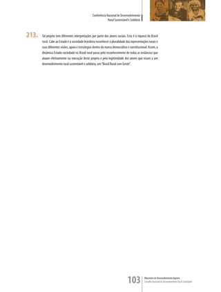 Conferência Nacional de Desenvolvimento
                                                               Rural Sustentável e Solidário



213.   Tal projeto tem diferentes interpretações por parte dos atores sociais. Esta é a riqueza do Brasil
       rural. Cabe ao Estado e à sociedade brasileira reconhecer a pluralidade das representações rurais e
       suas diferentes visões, apoio e estratégias dentro do marco democrático e constitucional. Assim, a
       dinâmica Estado-sociedade no Brasil rural passa pelo reconhecimento de todas as instâncias que
       atuam efetivamente na execução deste projeto e pela legitimidade dos atores que visam a um
       desenvolvimento rural sustentável e solidário, um “Brasil Rural com Gente”.




                                                                                103            Ministério do Desenvolvimento Agrário
                                                                                               Conselho Nacional de Desenvolvimento Rural Sustentável
 