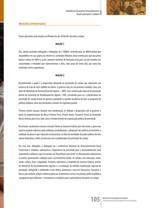 Conferência Nacional de Desenvolvimento
                                                                       Rural Sustentável e Solidário


moçÕes aProvaDas



Foram aprovadas onze moções na Plenária do dia 28/06/08, descritas a seguir.

                                             MOÇÃO 1

Nós, abaixo-assinados delegados e delegadas da I CNDRSS, reivindicamos ao MDA/Condraf que
disponibilize em sua página da internet os conteúdos filmados deste evento para que possamos
baixar e editar em DVDs e, assim, produzir materiais de formação e/ou para uso em reuniões nas
comunidades e entidades que representamos e afins, num prazo de trinta dias, por conta dos
conteúdos serem conjunturais.

                                             MOÇÃO 2

Reconhecendo o papel e a importante demanda da juventude do campo que representa um
universo de mais de cinco milhões de jovens, o governo Lula, no seu primeiro mandato, criou, por
meio do Ministério de Desenvolvimento Agrário – MDA, uma coordenação especial de juventude
dentro da Secretaria de Reordenamento Agrário –SRA, constituída para ser a interlocutora da
juventude do campo dentro do governo, pautando as grandes bandeiras de luta, as propostas de
políticas públicas, além das demandas e anseios do segmento juvenil.

Tivemos muitos avanços durante esta coordenação, no diálogo e proposição com o governo, a
partir da implementação do Nossa Primeira Terra, Pronaf Jovem, Consórcio Social da Juventude
Rural e demais processos, bem como o fortalecimento da organização política da juventude.

No entanto, atualmente estamos invisíveis frente ao Governo Federal, pois não temos a quem nos
reportar quando cobramos pela avaliação, reestruturação e adequação das políticas já existentes à
realidade do jovem e que esbarram na burocracia, na falta de prioridade do poder público das três
esferas federativas, enfim, no descaso com a problemática da juventude do campo.

Por isso, nós, delegados e delegadas da I Conferência Nacional de Desenvolvimento Rural
Sustentável e Solidário, salientamos a importância da juventude para o desenvolvimento rural
sustentável e solidário e que só teremos um “Brasil Rural com Gente” se efetivamente valorizarmos
os jovens, promovendo condições para a permanência destes no campo, com educação, renda,
saúde, cultura, lazer e dignidade. Portanto, solicitamos o empenho do Governo Federal, através
do Ministério de Desenvolvimento Agrário, e a restituição da referida coordenação especial de
juventude, delegando e atribuindo a esta última autonomia e recursos financeiros, humanos e
físicos, para debater, propor e elaborar junto aos movimentos sociais e/ou juvenis, políticas públicas
e programas que embasem e estruturem as condições para a permanência do jovem no campo.




                                                                                         105             Ministério do Desenvolvimento Agrário
                                                                                                         Conselho Nacional de Desenvolvimento Rural Sustentável
 