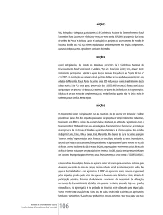 MOÇÃO 3

                                                         Nós, delegados e delegadas participantes da I Conferência Nacional de Desenvolvimento Rural
                                                         Sustentável Rural Sustentável e Solidário, vimos, por meio desta, REPUDIAR a suspensão das linhas
                                                         de crédito do Pronaf e do Incra (apoio e habitação) nos projetos de assentamento do estado de
                                                         Roraima, devido aos PAS não serem regularizados ambientalmente nos órgãos competentes,
                                                         causando indignação nos agricultores familiares do estado.

                                                                                                     MOÇÃO 4

                                                         As(os) delegadas(os) do estado do Maranhão, presentes na I Conferência Nacional do
                                                         Desenvolvimento Rural Sustentável e Solidário, “Por um Brasil com Gente”, vêm, através deste
                                                         instrumento participativo, solicitar o apoio dos(as) demais delegado(as) ao Projeto de Lei nº
                                                         231/2007, em tramitação na Câmara Federal, que trata do livre acesso aos babaçuais existentes nos
                                                         estados do Maranhão, Piauí, Pará e Tocantins, onde 300 mil pessoas vivem do extrativismo desta
                                                         cultura nativa. Este PL é vital para a preservação dos 18.000.000 hectares da floresta de babaçu
                                                         que passa por um processo de devastação extensiva por parte dos latifundiários e do agronegócio.
                                                         O babaçu é um dos meios de complementação da renda familiar, quando não é o único meio de
                                                         sustentação das famílias desta região.

                                                                                                     MOÇÃO 5

                                                         Os movimentos sociais e organizações civis do estado do Rio de Janeiro vêm denunciar e cobrar
                                                         providências para o fim dos impactos provocados por projetos de empreendimentos industriais,
                                                         financiados pelo BNDES, como o da Aracruz Celulose, do etanol, do latifúndio e agrotóxicos. Com o
                                                         financiamento de 1 bilhão de reais para a instalação da Aracruz em terras fluminenses, a instalação
                                                         da empresa se dá em terras destinadas à agricultura familiar e à reforma agrária. Nos estados
                                                         do Espírito Santo, Bahia, Minas Gerais, Pará, Maranhão, Rio Grande do Sul e Tocantins avançam
                                                         “desertos verdes” representados pelas florestas de eucalipto, deixando as terras improdutivas,
                                                         gerando um impacto socioambiental sem precedentes; e agora querem fazer o mesmo no estado
                                                         do Rio de Janeiro. No último dia 26 de março de 2008, organizações e movimentos sociais do estado
                                                         do Rio de Janeiro realizaram um ato público em frente ao BNDES, ocasião em que encaminharam
                                                         um conjunto de propostas para reverter o atual financiamento ao setor contra o “DESERTO VERDE”.

                                                         A monocultura do eucalipto, da cana-de-açúcar e outras só servem para aumentar a pobreza, pois
                                                         absorvem pouca mão-de-obra no campo, trazem exclusão social, a contaminação dos solos, das
                                                         águas e dos trabalhadores com agrotóxicos. O BNDES se apresenta, assim, como co-responsável
                                                         pelos impactos gerados pelo setor, não apenas o financia como também é sócio, através de
                                                         participação acionária. Estamos absolutamente conscientes da necessidade de alterações
                                                         nos rumos do desenvolvimento adotados pelo governo brasileiro, ancorado hoje nas grandes
                                                         monoculturas, no agronegócio e na produção de insumos semi-elaborados para exportação.
                                                         Vamos reverter esta situação! Esta é uma luta de todos. Onde estão os direitos dos agricultores
                                                         familiares e camponeses? São eles que produzem os nossos alimentos e que estão cada vez mais


             Ministério do Desenvolvimento Agrário
Conselho Nacional de Desenvolvimento Rural Sustentável   106
 