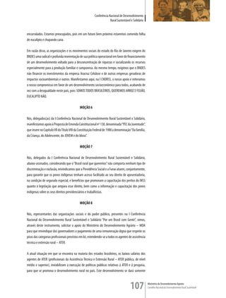 Conferência Nacional de Desenvolvimento
                                                                      Rural Sustentável e Solidário


encurralados. Estamos preocupados, pois em um futuro bem próximo estaremos comendo folha
de eucalipto e chupando cana.

Em razão disso, as organizações e os movimentos sociais do estado do Rio de Janeiro exigem do
BNDES uma radical e profunda reorientação de sua política operacional em favor do financiamento
de um desenvolvimento voltado para a desconcentração de riquezas e socializando os recursos
especialmente para a produção familiar e camponesa. Ao mesmo tempo, exigimos que o BNDES
não financie os investimentos da empresa Aracruz Celulose e de outras empresas geradoras de
impactos socioambientais e outros. Manifestamos aqui, na I CNDRSS, o nosso apoio e reiteramos
o nosso compromisso em favor de um desenvolvimento socioeconômico para todos, acabando de
vez com a desigualdade neste país, pois: SOMOS TODOS BRASILEIROS, QUEREMOS ARROZ E FEIJãO,
EUCALIPTO NãO.

                                            MOÇÃO 6

Nós, delegados(as) da I Conferência Nacional de Desenvolvimento Rural Sustentável e Solidário,
manifestamos apoio à Proposta de Emenda Constitucional nº 138, denominada “PEC da Juventude”,
que insere no Capítulo VII do Título VIII da Constituição Federal de 1988 a denominação “Da família,
da Criança, do Adolescente, do JOVEM e do Idoso”.

                                            MOÇÃO 7

Nós, delegados da I Conferência Nacional de Desenvolvimento Rural Sustentável e Solidário,
abaixo-assinados, considerando que o “Brasil rural que queremos” não comporta nenhum tipo de
discriminação e exclusão, reivindicamos que a Previdência Social e a Funai atuem, conjuntamente,
para garantir que os povos indígenas tenham acesso facilitado ao seu direito de aposentadoria,
na condição de segurado especial, e benefícios que promovam a capacitação dos peritos do INSS
quanto à legislação que ampara esse direito, bem como a informação e capacitação dos povos
indígenas sobre os seus direitos previdenciários e trabalhistas.

                                            MOÇÃO 8

Nós, representantes das organizações sociais e do poder público, presentes na I Conferência
Nacional do Desenvolvimento Rural Sustentável e Solidário “Por um Brasil com Gente”, vimos,
através deste instrumento, solicitar o apoio do Ministério do Desenvolvimento Agrário – MDA
para que reivindique dos governadores o pagamento de uma remuneração digna que respeite os
pisos das categorias profissionais previstos em lei, estendendo-se a todos os agentes de assistência
técnica e extensão rural – ATER.

A atual situação em que se encontra na maioria dos estados brasileiros, os baixos salários dos
agentes de ATER (profissionais da Assistência Técnica e Extensão Rural – ATER pública, de nível
médio e superior), inviabilizam a execução de políticas públicas relativas à ATER e à pesquisa,
para que se promova o desenvolvimento rural no país. Este desenvolvimento se dará somente



                                                                                       107             Ministério do Desenvolvimento Agrário
                                                                                                       Conselho Nacional de Desenvolvimento Rural Sustentável
 