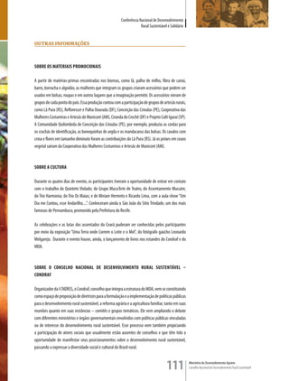 Conferência Nacional de Desenvolvimento
                                                                     Rural Sustentável e Solidário


ouTras informaçÕes



SOBRE OS MATERIAIS PROMOCIONAIS

A partir de matérias-primas encontradas nos biomas, como lã, palha de milho, fibra de caroá,
barro, borracha e algodão, as mulheres que integram os grupos criaram acessórios que podem ser
usados em bolsas, roupas e em outros lugares que a imaginação permitir. Os acessórios vieram de
grupos de cada ponto do país. Essa produção contou com a participação de grupos de artesãs rurais,
como Lã Pura (RS), Reflorescer e Palha Dourada (DF), Conceição das Crioulas (PE), Cooperativa das
Mulheres Costureiras e Artesãs de Manicoré (AM), Ciranda do Crochê (DF) e Projeto Café Igaraí (SP).
A Comunidade Quilombola de Conceição das Crioulas (PE), por exemplo, produziu as cordas para
os crachás de identificação, as bonequinhas de argila e os mandacarus das bolsas. Os cavalos com
crina e flores em tamanho diminuto foram as contribuições do Lã Pura (RS). Já os peixes em couro
vegetal saíram da Cooperativa das Mulheres Costureiras e Artesãs de Manicoré (AM).



SOBRE A CULTURA

Durante os quatro dias de evento, os participantes tiveram a oportunidade de entrar em contato
com o trabalho do Quinteto Violado; do Grupo Mucu’Arte de Teatro, do Assentamento Mucuim;
do Trio Harmonia; do Trio Os Maias; e de Miriam Hermeto e Ricardo Lima, com a aula-show “Um
Dia me Contou, esse Andarilho....”. Conheceram ainda o São João do Sítio Trindade, um dos mais
famosos de Pernambuco, promovido pela Prefeitura do Recife.

As celebrações e as lutas dos assentados do Ceará puderam ser conhecidas pelos participantes
por meio da exposição “Uma Terra onde Correm o Leite e o Mel”, do fotógrafo gaúcho Leonardo
Melgarejo. Durante o evento houve, ainda, o lançamento de livros nos estandes do Condraf e do
MDA.



SOBRE O CONSELHO NACIONAL DE DESENVOLVIMENTO RURAL SUSTENTáVEL –
CONDRAF

Organizador da I CNDRSS, o Condraf, conselho que integra a estrutura do MDA, vem se constituindo
como espaço de proposição de diretrizes para a formulação e a implementação de políticas públicas
para o desenvolvimento rural sustentável, a reforma agrária e a agricultura familiar, tanto em suas
reuniões quanto em suas instâncias – comitês e grupos temáticos. Ele vem ampliando o debate
com diferentes ministérios e órgãos governamentais envolvidos com políticas públicas vinculadas
ou de interesse do desenvolvimento rural sustentável. Esse processo vem também propiciando
a participação de atores sociais que usualmente estão ausentes de conselhos e que têm tido a
oportunidade de manifestar seus posicionamentos sobre o desenvolvimento rural sustentável,
passando a expressar a diversidade social e cultural do Brasil rural.



                                                                                      111             Ministério do Desenvolvimento Agrário
                                                                                                      Conselho Nacional de Desenvolvimento Rural Sustentável
 