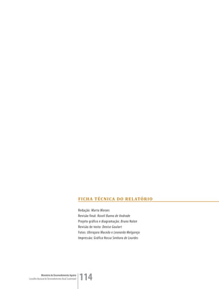f i ch a TÉc nic a D o re LaTó rio

                                                         Redação: Marta Moraes
                                                         Revisão final: Roseli Bueno de Andrade
                                                         Projeto gráfico e diagramação: Bruno Nalon
                                                         Revisão de texto: Denise Goulart
                                                         Fotos: Ubirajara Macedo e Leonardo Melgarejo
                                                         Impressão: Gráfica Nossa Senhora de Lourdes




             Ministério do Desenvolvimento Agrário
Conselho Nacional de Desenvolvimento Rural Sustentável   114
 