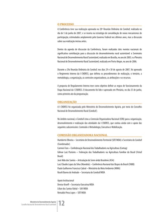 o Processo
                                                         A Conferência teve sua realização aprovada na 28ª Reunião Ordinária do Condraf, realizada no
                                                         dia de 5 de junho de 2007, e se inseriu na estratégia de consolidação de novos mecanismos de
                                                         participação, estimulados amplamente pelo Governo Federal nos últimos anos, mas a discussão
                                                         sobre sua realização iniciou antes.

                                                         Dentro da agenda de discussão da Conferência, foram realizados dois eventos nacionais de
                                                         significativa contribuição para a discussão do desenvolvimento rural sustentável: o Seminário
                                                         Nacional de Desenvolvimento Rural Sustentável, realizado em Brasília, no ano de 2005; e a Plenária
                                                         Nacional de Desenvolvimento Rural Sustentável, realizada em Porto Alegre, no ano de 2006.

                                                         Durante a 29a Reunião Ordinária do Condraf, nos dias 29 e 30 de agosto de 2007, foi aprovado
                                                         o Regimento Interno da I CNDRSS, que definiu os procedimentos de realização, o temário, a
                                                         metodologia, a organização, as comissões organizadoras, as atribuições e os recursos.

                                                         A proposta de Regulamento Interno teve como objetivo definir as regras de funcionamento da
                                                         Etapa Nacional da I CNDRSS. O documento foi lido e aprovado em Plenária, no dia 25 de junho,
                                                         como primeiro ato da programação.

                                                         orGanização
                                                         A I CNDRSS foi organizada pelo Ministério do Desenvolvimento Agrário, por meio do Conselho
                                                         Nacional de Desenvolvimento Rural (Condraf).

                                                         No âmbito nacional, o Condraf criou a Comissão Organizadora Nacional (CON) para a organização,
                                                         desenvolvimento e realização das atividades da I CNDRSS, que contou ainda com o apoio das
                                                         seguintes subcomissões: Conteúdo e Metodologia, Executiva e Mobilização.

                                                         comissão orGanizaDora nacionaL
                                                         Humberto Oliveira – Secretário de Desenvolvimento Territorial (SDT/MDA) e Secretário do Condraf
                                                         (Coordenador)
                                                         Carmen Foro – Confederação Nacional dos Trabalhadores na Agricultura (Contag)
                                                         Gilmar Luiz Pastorio – Federação dos Trabalhadores na Agricultura Familiar do Brasil (Fetraf
                                                         Brasil)
                                                         José Aldo dos Santos – Articulação do Semi-árido Brasileiro (ASA)
                                                         Luiz Cláudio Lopes da Silva (Mandela) – Conferência Nacional dos Bispos do Brasil (CNBB)
                                                         Paulo Guilherme Francisco Cabral – Ministério do Meio Ambiente (MMA)
                                                         Roseli Bueno de Andrade – Secretaria do Condraf/MDA

                                                         Apoio Institucional
                                                         Denise Kroeff – Secretaria-Executiva/MDA
                                                         Lilian dos Santos Rahal – SAF/MDA
                                                         Reinaldo Pena Lopes – SDT/MDA


             Ministério do Desenvolvimento Agrário
Conselho Nacional de Desenvolvimento Rural Sustentável   12
 