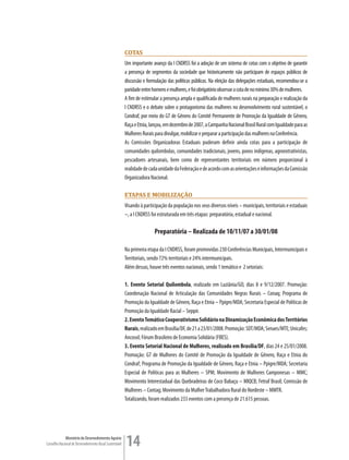 coTas
                                                         Um importante avanço da I CNDRSS foi a adoção de um sistema de cotas com o objetivo de garantir
                                                         a presença de segmentos da sociedade que historicamente não participam de espaços públicos de
                                                         discussão e formulação das políticas públicas. Na eleição das delegações estaduais, recomendou-se a
                                                         paridade entre homens e mulheres, e foi obrigatório observar a cota de no mínimo 30% de mulheres.
                                                         A fim de estimular a presença ampla e qualificada de mulheres rurais na preparação e realização da
                                                         I CNDRSS e o debate sobre o protagonismo das mulheres no desenvolvimento rural sustentável, o
                                                         Condraf, por meio do GT de Gênero do Comitê Permanente de Promoção da Igualdade de Gênero,
                                                         Raça e Etnia, lançou, em dezembro de 2007, a Campanha Nacional Brasil Rural com Igualdade para as
                                                         Mulheres Rurais para divulgar, mobilizar e preparar a participação das mulheres na Conferência.
                                                         As Comissões Organizadoras Estaduais puderam definir ainda cotas para a participação de
                                                         comunidades quilombolas, comunidades tradicionais, jovens, povos indígenas, agroextrativistas,
                                                         pescadores artesanais, bem como de representantes territoriais em número proporcional à
                                                         realidade de cada unidade da Federação e de acordo com as orientações e informações da Comissão
                                                         Organizadora Nacional.

                                                         eTaPas e mobiLização
                                                         Visando à participação da população nos seus diversos níveis – municipais, territoriais e estaduais
                                                         –, a I CNDRSS foi estruturada em três etapas: preparatória, estadual e nacional.

                                                                         Preparatória – Realizada de 10/11/07 a 30/01/08

                                                         Na primeira etapa da I CNDRSS, foram promovidas 230 Conferências Municipais, Intermunicipais e
                                                         Territoriais, sendo 72% territoriais e 24% intermunicipais.
                                                         Além dessas, houve três eventos nacionais, sendo 1 temático e 2 setoriais:

                                                         1. Evento Setorial Quilombola, realizado em Luziânia/GO, dias 8 e 9/12/2007. Promoção:
                                                         Coordenação Nacional de Articulação das Comunidades Negras Rurais – Conaq; Programa de
                                                         Promoção da Igualdade de Gênero, Raça e Etnia – Ppigre/MDA; Secretaria Especial de Políticas de
                                                         Promoção da Igualdade Racial – Seppir.
                                                         2. Evento Temático Cooperativismo Solidário na Dinamização Econômica dos Territórios
                                                         Rurais, realizado em Brasília/DF, de 21 a 23/01/2008. Promoção: SDT/MDA; Senaes/MTE; Unicafes;
                                                         Ancosol; Fórum Brasileiro de Economia Solidária (FBES).
                                                         3. Evento Setorial Nacional de Mulheres, realizado em Brasília/DF, dias 24 e 25/01/2008.
                                                         Promoção: GT de Mulheres do Comitê de Promoção da Igualdade de Gênero, Raça e Etnia do
                                                         Condraf; Programa de Promoção da Igualdade de Gênero, Raça e Etnia – Ppigre/MDA; Secretaria
                                                         Especial de Políticas para as Mulheres – SPM; Movimento de Mulheres Camponesas – MMC;
                                                         Movimento Interestadual das Quebradeiras de Coco Babaçu – MIQCB; Fetraf Brasil; Comissão de
                                                         Mulheres – Contag; Movimento da Mulher Trabalhadora Rural do Nordeste – MMTR.
                                                         Totalizando, foram realizados 233 eventos com a presença de 21.615 pessoas.




             Ministério do Desenvolvimento Agrário
Conselho Nacional de Desenvolvimento Rural Sustentável   14
 