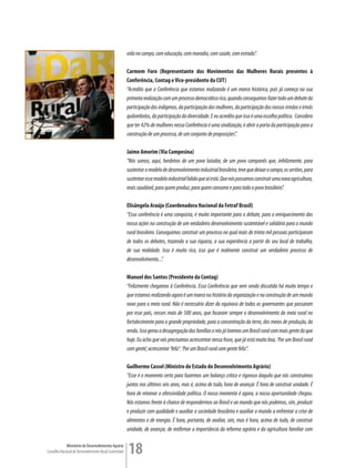 vida no campo, com educação, com moradia, com saúde, com estrada”.

                                                         Carmem Foro (Representante dos Movimentos das Mulheres Rurais presentes à
                                                         Conferência, Contag e Vice-presidente da CUT)
                                                         “Acredito que a Conferência que estamos realizando é um marco histórico, pois já começa na sua
                                                         primeira realização com um processo democrático rico, quando conseguimos fazer todo um debate da
                                                         participação dos indígenas, da participação das mulheres, da participação dos nossos irmãos e irmãs
                                                         quilombolas, da participação da diversidade. E eu acredito que isso é uma escolha política. Considero
                                                         que ter 42% de mulheres nessa Conferência é uma sinalização, é abrir a porta da participação para a
                                                         construção de um processo, de um conjunto de proposições”.

                                                         Jaime Amorim (Via Campesina)
                                                         “Nós somos, aqui, herdeiros de um povo lutador, de um povo camponês que, infelizmente, para
                                                         sustentar o modelo de desenvolvimento industrial brasileiro, teve que deixar o campo, os sertões, para
                                                         sustentar esse modelo industrial falido que aí está. Que nós possamos construir uma nova agricultura,
                                                         mais saudável, para quem produz, para quem consome e para todo o povo brasileiro”.

                                                         Elisângela Araújo (Coordenadora Nacional da Fetraf Brasil)
                                                         “Essa conferência é uma conquista, é muito importante para o debate, para o enriquecimento das
                                                         nossa ações na construção de um verdadeiro desenvolvimento sustentável e solidário para o mundo
                                                         rural brasileiro. Conseguimos construir um processo no qual mais de trinta mil pessoas participaram
                                                         de todos os debates, trazendo a sua riqueza, a sua experiência a partir do seu local de trabalho,
                                                         de sua realidade. Isso é muito rico, isso que é realmente construir um verdadeiro processo de
                                                         desenvolvimento...”.

                                                         Manuel dos Santos (Presidente da Contag)
                                                         “Felizmente chegamos à Conferência. Essa Conferência que vem sendo discutida há muito tempo e
                                                         que estamos realizando agora é um marco na história da organização e na construção de um mundo
                                                         novo para o meio rural. Não é necessário dizer do equívoco de todos os governantes que passaram
                                                         por esse país, nesses mais de 500 anos, que focaram sempre o desenvolvimento do meio rural no
                                                         fortalecimento para a grande propriedade, para a concentração da terra, dos meios de produção, da
                                                         renda. Isso gerou a desagregação das famílias e nós já tivemos um Brasil rural com mais gente do que
                                                         hoje. Eu acho que nós precisamos acrescentar nessa frase, que já está muito boa, ‘Por um Brasil rural
                                                         com gente’, acrescentar ‘feliz’: ‘Por um Brasil rural com gente feliz”.

                                                         Guilherme Cassel (Ministro de Estado do Desenvolvimento Agrário)
                                                         “Esse é o momento certo para fazermos um balanço crítico e rigoroso daquilo que nós construímos
                                                         juntos nos últimos seis anos, mas é, acima de tudo, hora de avançar. É hora de construir unidade. É
                                                         hora de retomar o ofensividade política. O nosso momento é agora, a nossa oportunidade chegou.
                                                         Nós estamos frente à chance de respondermos ao Brasil e ao mundo que nós podemos, sim, produzir
                                                         e produzir com qualidade e auxiliar a sociedade brasileira e auxiliar o mundo a enfrentar a crise de
                                                         alimentos e de energia. É hora, portanto, de avaliar, sim, mas é hora, acima de tudo, de construir
                                                         unidade, de avançar, de reafirmar a importância da reforma agrária e da agricultura familiar com

             Ministério do Desenvolvimento Agrário
Conselho Nacional de Desenvolvimento Rural Sustentável   18
 