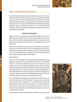 Conferência Nacional de Desenvolvimento
                                                                      Rural Sustentável e Solidário


Painel – O Brasil rural que queremOs


O painel “O Brasil Rural que Queremos” foi realizado no dia 26 de junho. O painel reuniu o Ministro
do Desenvolvimento Agrário, Guilherme Cassel, que o coordenou, e os painelistas Tânia Bacelar
(economista e professora da UFPE); Paul Singer (economista, Secretário Nacional de Economia
Solidária do Ministério do Trabalho e Emprego e professor da USP); Renato Maluf (economista,
Presidente do Consea Nacional e professor do CPDA/UFRRJ) e Maria Emília Pacheco (antropóloga,
Federação de Órgãos para Assistência Social e Educacional – FASE, Articulação Nacional de
Agroecologia e conselheira do Consea Nacional), que debateram as perspectivas e os desafios para
o desenvolvimento rural sustentável.

                               PALESTRA PROFª TÂNIA BACELAR
Agradeço ao Ministro e aos organizadores pela oportunidade de participar desse evento e, em
especial, desse painel introdutório. Para mim, é muito bom vê-los reunidos aqui na nossa cidade.
Então, sejam bem-vindos e muito obrigada pela oportunidade. Me foi pedido para fazer uma
ligação entre uma estratégia mais geral para o Brasil e o desenvolvimento rural, por isso estou
falando primeiro.
Dividi minha fala em quatro grandes momentos. Primeiro, situarei, rapidamente, traços relevantes
da herança que temos no Brasil; depois, vou vir para o momento atual. Nele, veremos quais as
grandes tendências mundiais e quais são as mudanças mais recentes no Brasil para chegar onde
eu preciso. Ou seja, para especular como o mundo rural se inscreveria numa estratégia de futuro
para o nosso país. Vou seguir esses quatro momentos analíticos.
Heranças importantes.
 O Brasil do século XX é um exemplo de sucesso de desenvolvimento econômico. Naquele século
predominava o entendimento de que desenvolvimento era sinônimo de desenvolvimento
econômico. E o Brasil é um dos melhores exemplos que existem no mundo de um país que
conseguiu construir um processo exitoso de desenvolvimento econômico. Promoveu uma intensa
industrialização e chegou ao início dos anos 80 do século XX com a oitava maior e mais diversificada
base industrial do mundo. E, no começo do século era um país primário-exportador, logo não é
preciso melhor exemplo de sucesso do que esse. Depois dos sete grandes ( integrantes do G7), o
oitavo país em importância econômica era o Brasil. Paralelamente, ao longo do século XX o Brasil
se transformou num país urbano, quando até aí era predominantemente rural.
Fazer a industrialização e levar a população para a cidade deixou marcas fundamentais no país,
são heranças importantes do século XX. Vale ressaltar, no entanto, que esse traço urbano seja
muito questionável – voltarei a isso daqui a pouco –, mas a sociedade brasileira se considera uma
sociedade urbana e ela usa um macro número para justificar isso: é que do total dos brasileiros
que nós somos, mais de oitenta por cento moram nas cidades. Por esse número, somos um país
urbano. Na verdade, nós sobrevalorizamos a industrialização e a urbanização, e eu acho que essa é
uma grande herança do século XX.
O sucesso econômico dessa trajetória foi tão grande que a sociedade brasileira “jogou todas as suas



                                                                                           21          Ministério do Desenvolvimento Agrário
                                                                                                       Conselho Nacional de Desenvolvimento Rural Sustentável
 