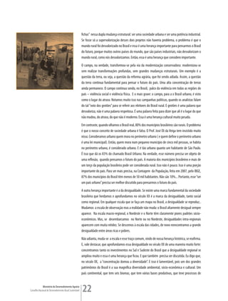 fichas” nessa dupla mudança estrutural: ser uma sociedade urbana e ser uma potência industrial.
                                                         Se fosse só a supervalorização desses dois projetos não haveria problema, o problema é que o
                                                         mundo rural foi desvalorizado no Brasil e essa é uma herança importante para pensarmos o Brasil
                                                         do futuro, porque muitos outros países do mundo, que são países industriais, não desvalorizam o
                                                         mundo rural, como nós desvalorizamos. Então, essa é uma herança que considero importante.
                                                         O campo, na verdade, transformou-se pela via da modernização conservadora: modernizou-se
                                                         sem realizar transformações profundas, sem grandes mudanças estruturais. Um exemplo é a
                                                         questão da terra, ou seja, a questão da reforma agrária, que foi sendo adiada. Assim, a questão
                                                         da terra continua fundamental para pensar o futuro do país. Uma alta concentração de terras
                                                         ainda permanece. O campo continua sendo, no Brasil, palco da violência em todas as regiões do
                                                         país – violência social e violência física. E o mais grave: o campo, para a o Brasil urbano, é visto
                                                         como o lugar do atraso. Notamos muito isso nas campanhas políticas, quando os analistas falam
                                                         do tal “voto dos grotões” para se referir aos eleitores do Brasil rural. E grotões é uma palavra que
                                                         desvaloriza, não é uma palavra respeitosa. É uma palavra feita para dizer que ali é o lugar do que
                                                         não mudou, do atraso, do que não é moderno. Essa é uma herança cultural muito pesada.
                                                         Em contraste, quando olhamos o Brasil real, 80% dos municípios brasileiros são rurais. O problema
                                                         é que o nosso conceito de sociedade urbana é falso. O Prof. José Eli da Veiga tem insistido muito
                                                         nisso. Consideramos urbano quem mora no perímetro urbano ( e quem define o perímetro urbano
                                                         é uma lei municipal). Então, quem mora num pequeno município de cinco mil pessoas, se habita
                                                         no perímetro urbano, é considerado urbano. E é tão urbano quanto um habitante de São Paulo.
                                                         É isso que dá os 83% do chamado Brasil Urbano. Na verdade, esse número precisa ser objeto de
                                                         uma reflexão, quando pensamos o futuro do país. A maioria dos municípios brasileiros e mais de
                                                         um terço da população brasileira pode ser considerada rural. Isso não é pouco. Isso é uma porção
                                                         importante do país. Para ser mais precisa, na Contagem da População, feita em 2007, pelo IBGE,
                                                         87% dos municípios do Brasil têm menos de 50 mil habitantes. Não são 10%... Portanto, esse “ser
                                                         um país urbano” precisa ser melhor discutido para pensarmos o futuro do país.
                                                         A outra herança importante é a da desigualdade. Se existe uma marca fundamental da sociedade
                                                         brasileira que herdamos e aprofundamos no século XX é a marca da desigualdade, tanto social
                                                         como regional. Em qualquer escala que se faça um mapa no Brasil, a desigualdade se reproduz..
                                                         Mudamos a escala de observação mas a realidade não muda: o Brasil altamente desigual sempre
                                                         aparece. Na escala macro-regional, o Nordeste e o Norte têm claramente piores padrões sócio-
                                                         econômicos. Mas, se desembarcamos no Norte ou no Nordeste, desigualdades intra-regionais
                                                         aparecem com muita nitidez. Se descemos à escala das cidades, de novo reencontramos a grande
                                                         desigualdade entre áreas ricas e pobres.
                                                         Não adianta, muda-se a escala e esse traço comum, vindo de nossa herança histórica, se reafirma.
                                                         E, vale destacar, que aprofundamos essa desigualdade no século XX de uma maneira muito forte:
                                                         concentramos tanto os investimentos no Sul e Sudeste do Brasil que a desigualdade regional se
                                                         ampliou muito e essa é uma herança que ficou. E que também precisa ser discutida. Eu digo que,
                                                         no século XX, a “concentração domou a diversidade”. E isso é lamentável, pois um dos grandes
                                                         patrimônios do Brasil é a sua magnífica diversidade ambiental, sócio-econômica e cultural. Um
                                                         país continental, que tem seis biomas, que tem várias bases produtivas, que teve processos de


             Ministério do Desenvolvimento Agrário
Conselho Nacional de Desenvolvimento Rural Sustentável   22
 