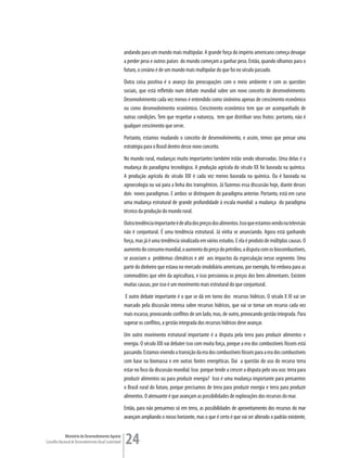 andando para um mundo mais multipolar. A grande força do império americano começa devagar
                                                         a perder peso e outros países do mundo começam a ganhar peso. Então, quando olhamos para o
                                                         futuro, o cenário é de um mundo mais multipolar do que foi no século passado.
                                                         Outra coisa positiva é o avanço das preocupações com o meio ambiente e com as questões
                                                         sociais, que está refletido num debate mundial sobre um novo conceito de desenvolvimento.
                                                         Desenvolvimento cada vez menos é entendido como sinônimo apenas de crescimento econômico
                                                         ou como desenvolvimento econômico. Crescimento econômico tem que ser acompanhado de
                                                         outras condições. Tem que respeitar a natureza, tem que distribuir seus frutos: portanto, não é
                                                         qualquer crescimento que serve.
                                                         Portanto, estamos mudando o conceito de desenvolvimento, e assim, temos que pensar uma
                                                         estratégia para o Brasil dentro desse novo conceito.
                                                         No mundo rural, mudanças muito importantes também estão sendo observadas. Uma delas é a
                                                         mudança do paradigma tecnológico. A produção agrícola do século XX foi baseada na química.
                                                         A produção agrícola do século XXI é cada vez menos baseada na química. Ou é baseada na
                                                         agroecologia ou vai para a linha dos transgênicos. Já fazemos essa discussão hoje, diante desses
                                                         dois novos paradigmas. E ambos se distinguem do paradigma anterior. Portanto, está em curso
                                                         uma mudança estrutural de grande profundidade à escala mundial: a mudança do paradigma
                                                         técnico da produção do mundo rural.
                                                         Outra tendência importante é de alta dos preços dos alimentos. Isso que estamos vendo na televisão
                                                         não é conjuntural. É uma tendência estrutural. Já vinha se anunciando. Agora está ganhando
                                                         força, mas já é uma tendência sinalizada em vários estudos. E ela é produto de múltiplas causas. O
                                                         aumento do consumo mundial, o aumento do preço do petróleo, a disputa com os biocombustíveis,
                                                         se associam a problemas climáticos e até aos impactos da especulação nesse segmento. Uma
                                                         parte do dinheiro que estava no mercado imobiliário americano, por exemplo, foi embora para as
                                                         commodities que vêm da agricultura, e isso pressionou os preços dos bens alimentares. Existem
                                                         muitas causas, por isso é um movimento mais estrutural do que conjuntural.
                                                          E outro debate importante é o que se dá em torno dos recursos hídricos. O século X XI vai ser
                                                         marcado pela discussão intensa sobre recursos hídricos, que vai se tornar um recurso cada vez
                                                         mais escasso, provocando conflitos de um lado, mas, de outro, provocando gestão integrada. Para
                                                         superar os conflitos, a gestão integrada dos recursos hídricos deve avançar.
                                                         Um outro movimento estrutural importante é a disputa pela terra para produzir alimentos e
                                                         energia. O século XXI vai debater isso com muita força, porque a era dos combustíveis fósseis está
                                                         passando. Estamos vivendo a transição da era dos combustíveis fósseis para a era dos combustíveis
                                                         com base na biomassa e em outras fontes energéticas. Daí a questão do uso do recurso terra
                                                         estar no foco da discussão mundial. Isso porque tende a crescer a disputa pelo seu uso: terra para
                                                         produzir alimentos ou para produzir energia? Isso é uma mudança importante para pensarmos
                                                         o Brasil rural do futuro, porque precisamos de terra para produzir energia e terra para produzir
                                                         alimentos. O atenuante é que avançam as possibilidades de explorações dos recursos do mar.
                                                         Então, para não pensarmos só em terra, as possibilidades de aproveitamento dos recursos do mar
                                                         avançam ampliando o nosso horizonte, mas o que é certo é que vai ser alterado o padrão existente,


             Ministério do Desenvolvimento Agrário
Conselho Nacional de Desenvolvimento Rural Sustentável   24
 