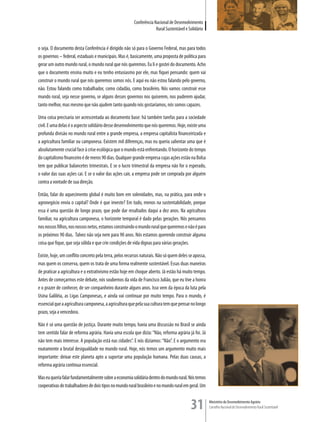 Conferência Nacional de Desenvolvimento
                                                                      Rural Sustentável e Solidário


o seja. O documento desta Conferência é dirigido não só para o Governo Federal, mas para todos
os governos – federal, estaduais e municipais. Mas é, basicamente, uma proposta de política para
gerar um outro mundo rural, o mundo rural que nós queremos. Eu li e gostei do documento. Acho
que o documento ensina muito e eu tenho entusiasmo por ele, mas fiquei pensando: quem vai
construir o mundo rural que nós queremos somos nós. E aqui eu não estou falando pelo governo,
não. Estou falando como trabalhador, como cidadão, como brasileiro. Nós vamos construir esse
mundo rural, seja nesse governo, se alguns desses governos nos quiserem, nos puderem ajudar,
tanto melhor, mas mesmo que não ajudem tanto quando nós gostaríamos, nós somos capazes.

Uma coisa precisaria ser acrescentada ao documento base: há também tarefas para a sociedade
civil. E uma delas é o aspecto solidário desse desenvolvimento que nós queremos. Hoje, existe uma
profunda divisão no mundo rural entre a grande empresa, a empresa capitalista financeirizada e
a agricultura familiar ou camponesa. Existem mil diferenças, mas eu queria salientar uma que é
absolutamente crucial face à crise ecológica que o mundo está enfrentando. O horizonte do tempo
do capitalismo financeiro é de meros 90 dias. Qualquer grande empresa cujas ações estão na Bolsa
tem que publicar balancetes trimestrais. E se o lucro trimestral da empresa não for o esperado,
o valor das suas ações cai. E se o valor das ações cair, a empresa pode ser comprada por alguém
contra a vontade de sua direção.

Então, falar do aquecimento global é muito bom em solenidades, mas, na prática, para onde o
agronegócio envia o capital? Onde é que investe? Em tudo, menos na sustentabilidade, porque
essa é uma questão de longo prazo, que pode dar resultados daqui a dez anos. Na agricultura
familiar, na agricultura camponesa, o horizonte temporal é dado pelas gerações. Nós pensamos
nos nossos filhos, nos nossos netos, estamos construindo o mundo rural que queremos e não é para
os próximos 90 dias. Talvez não seja nem para 90 anos. Nós estamos querendo construir alguma
coisa que fique, que seja sólida e que crie condições de vida dignas para várias gerações.

Existe, hoje, um conflito concreto pela terra, pelos recursos naturais. Não só quem deles se apossa,
mas quem os conserva, quem os trata de uma forma realmente sustentável. Essas duas maneiras
de praticar a agricultura e o extrativismo estão hoje em choque aberto. Já estão há muito tempo.
Antes de começarmos este debate, nós soubemos da vida de Francisco Julião, que eu tive a honra
e o prazer de conhecer, de ser companheiro durante alguns anos. Isso vem da época da luta pela
Usina Galiléia, as Ligas Camponesas, e ainda vai continuar por muito tempo. Para o mundo, é
essencial que a agricultura camponesa, a agricultura que pela sua cultura tem que pensar no longo
prazo, seja a vencedora.

Não é só uma questão de justiça. Durante muito tempo, havia uma discussão no Brasil se ainda
tem sentido falar de reforma agrária. Havia uma escola que dizia: “Não, reforma agrária já foi. Já
não tem mais interesse. A população está nas cidades”. E nós dizíamos: “Não”. E o argumento era
exatamente a brutal desigualdade no mundo rural. Hoje, nós temos um argumento muito mais
importante: deixar este planeta apto a suportar uma população humana. Pelas duas causas, a
reforma agrária continua essencial.

Mas eu queria falar fundamentalmente sobre a economia solidária dentro do mundo rural. Nós temos
cooperativas de trabalhadores de dois tipos no mundo rural brasileiro e no mundo rural em geral. Um


                                                                                           31          Ministério do Desenvolvimento Agrário
                                                                                                       Conselho Nacional de Desenvolvimento Rural Sustentável
 