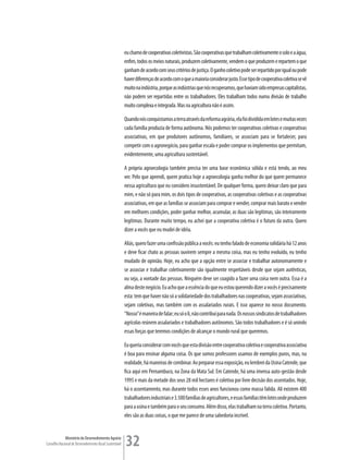 eu chamo de cooperativas coletivistas. São cooperativas que trabalham coletivamente o solo e a água,
                                                         enfim, todos os meios naturais, produzem coletivamente, vendem o que produzem e repartem o que
                                                         ganham de acordo com seus critérios de justiça. O ganho coletivo pode ser repartido por igual ou pode
                                                         haver diferenças de acordo com o que a maioria considerar justo. Esse tipo de cooperativa coletiva se vê
                                                         muito na indústria, porque as indústrias que nós recuperamos, que haviam sido empresas capitalistas,
                                                         não podem ser repartidas entre os trabalhadores. Eles trabalham todos numa divisão de trabalho
                                                         muito complexa e integrada. Mas na agricultura não é assim.

                                                         Quando nós conquistamos a terra através da reforma agrária, ela foi dividida em lotes e muitas vezes
                                                         cada família produzia de forma autônoma. Nós podemos ter cooperativas coletivas e cooperativas
                                                         associativas, em que produtores autônomos, familiares, se associam para se fortalecer, para
                                                         competir com o agronegócio, para ganhar escala e poder comprar os implementos que permitam,
                                                         evidentemente, uma agricultura sustentável.

                                                         A própria agroecologia também precisa ter uma base econômica sólida e está tendo, ao meu
                                                         ver. Pelo que aprendi, quem pratica hoje a agroecologia ganha melhor do que quem permanece
                                                         nessa agricultura que eu considero insustentável. De qualquer forma, quero deixar claro que para
                                                         mim, e não só para mim, os dois tipos de cooperativas, as cooperativas coletivas e as cooperativas
                                                         associativas, em que as famílias se associam para comprar e vender, comprar mais barato e vender
                                                         em melhores condições, poder ganhar melhor, acumular, as duas são legítimas, são inteiramente
                                                         legítimas. Durante muito tempo, eu achei que a cooperativa coletiva é o futuro da outra. Quero
                                                         dizer a vocês que eu mudei de idéia.

                                                         Aliás, quero fazer uma confissão pública a vocês: eu tenho falado de economia solidária há 12 anos
                                                         e deve ficar chato as pessoas ouvirem sempre a mesma coisa, mas eu tenho evoluído, eu tenho
                                                         mudado de opinião. Hoje, eu acho que a opção entre se associar e trabalhar autonomamente e
                                                         se associar e trabalhar coletivamente são igualmente respeitáveis desde que sejam autênticas,
                                                         ou seja, a vontade das pessoas. Ninguém deve ser coagido a fazer uma coisa nem outra. Essa é a
                                                         alma deste negócio. Eu acho que a essência do que eu estou querendo dizer a vocês é precisamente
                                                         esta: tem que haver não só a solidariedade dos trabalhadores nas cooperativas, sejam associativas,
                                                         sejam coletivas, mas também com os assalariados rurais. E isso aparece no nosso documento.
                                                         “Nosso” é maneira de falar; eu só o li, não contribuí para nada. Os nossos sindicatos de trabalhadores
                                                         agrícolas reúnem assalariados e trabalhadores autônomos. São todos trabalhadores e é só unindo
                                                         essas forças que teremos condições de alcançar o mundo rural que queremos.

                                                         Eu queria considerar com vocês que esta divisão entre cooperativa coletiva e cooperativa associativa
                                                         é boa para ensinar alguma coisa. Os que somos professores usamos de exemplos puros, mas, na
                                                         realidade, há maneiras de combinar. Ao preparar essa exposição, eu lembrei da Usina Catende, que
                                                         fica aqui em Pernambuco, na Zona da Mata Sul. Em Catende, há uma imensa auto-gestão desde
                                                         1995 e mais da metade dos seus 28 mil hectares é coletiva por livre decisão dos assentados. Hoje,
                                                         há o assentamento, mas durante todos esses anos funcionou como massa falida. Ali existem 400
                                                         trabalhadores industriais e 3.500 famílias de agricultores, e essas famílias têm lotes onde produzem
                                                         para a usina e também para o seu consumo. Além disso, elas trabalham na terra coletiva. Portanto,
                                                         eles são as duas coisas, o que me parece de uma sabedoria incrível.


             Ministério do Desenvolvimento Agrário
Conselho Nacional de Desenvolvimento Rural Sustentável   32
 