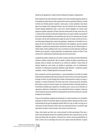 elevado uso de agroquímicos e ampla e intensiva utilização de máquinas e equipamentos.

                                                         Outro componente do sistema alimentar mundial é o de ter sido construído integrando cadeias em
                                                         escala global, que, dado o famoso e falso suposto do livre comércio, permitiriam abastecer o mundo
                                                         da forma mais eficiente possível, reunindo os vários países, os vários produtores. Quais foram
                                                         alguns dos resultados dessa integração? Estamos, hoje, sob o domínio de um sistema alimentar
                                                         mundial integrado globalmente sobre o qual exerce controle oligopólico um número muito
                                                         pequeno de grandes corporações. Os fluxos comerciais internacionais são tudo, menos livres. Isto
                                                         é, a falácia do livre comércio, já conhecida no debate teórico, está, agora, evidente, escancarada. O
                                                         atual sistema alimentar global, por mais produtivista que seja, por mais alimentos que seja capaz
                                                         de produzir, não dá conta do abastecimento regular dos países do mundo na forma do acesso a
                                                         uma alimentação adequada pelo conjunto das populações, notadamente no hemisfério Sul. Isso
                                                         porque ele está sob controle de duas peças fundamentais, não antagônicas, que são os grandes
                                                         oligopólios e as políticas dos principais países avançados do mundo, que são a União Européia e os
                                                         Estados Unidos. Embora signifique insistir numa característica do sistema alimentar mundial que
                                                         também está em questão, a resposta hegemônica ou predominante, inclusive no Brasil, é “mais
                                                         comércio livre”, evidentemente insuficiente porque não existe comércio livre.

                                                         A propósito das políticas adotadas por esses países, esclareço que divirjo da retórica liberalizante
                                                         contrária às políticas protecionistas. Não me oponho à adoção de políticas protecionistas por
                                                         princípio, muito ao contrário, sou favorável ao uso criterioso de subsídios e outras formas de
                                                         proteção. Oponho-me, como muitos, aos subsídios às exportações, esses sim absolutamente
                                                         inaceitáveis. A combinação de exportação subsidiada e ajuda alimentar – usualmente, também
                                                         subsidiada – destrói a atividade agrícola em várias partes do mundo.

                                                         Outro componente sob forte questionamento é a grande dependência de petróleo do modelo
                                                         predominante de produção de alimentos que supõe um nível de uso de um recurso que está próximo
                                                         de atingir seu limite. Fez parte da lógica desse modelo o distanciamento no tempo e no espaço, a
                                                         produção e o consumo de alimentos. Daí resulta, entre outros, o famoso passeio das mercadorias
                                                         pelo mundo ou mesmo no interior de países com a dimensão do Brasil, acarretando elevado uso
                                                         de derivados de petróleo para transportar as mercadorias, que se soma ao uso de derivados nos
                                                         agroquímicos (defensivos e fertilizantes) e como combustível de tratores e máquinas. Lembro que
                                                         a forte elevação dos preços do petróleo foi acompanhada do encarecimento ainda mais acentuado
                                                         de alguns dos seus derivados.

                                                         O grau de mercantilização atingindo pela alimentação no mundo transformou em commodities
                                                         negociadas em bolsas de mercadorias alguns dos principais produtos agrícolas que estão na base
                                                         da alimentação de boa parte da população mundial. Refiro-me à soja, ao milho e ao trigo, que se
                                                         converteram em ativos financeiros. Deste modo, nossa alimentação tornou-se suscetível ao jogo
                                                         especulativo nas bolsas e outros mercados, como ocorreu no início desse ano.

                                                         Chego, então, àquele que talvez seja o ponto principal da minha apresentação. Penso que o
                                                         aspecto mais preocupante da atual crise mundial dos alimentos não é a alta dos preços, por mais
                                                         graves que tenham sido seus impactos. A alta pode até se reverter, mesmo que parcialmente, de
                                                         modo a termos uma re-acomodação dos preços num patamar ainda desconhecido. O aspecto

             Ministério do Desenvolvimento Agrário
Conselho Nacional de Desenvolvimento Rural Sustentável   36
 