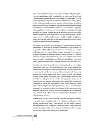 ampliar o olhar sobre o Brasil rural. Não se está desconsiderando a importância da política agrícola e
                                                         a importância da produção, porém, deve-se ressaltar o fato de um documento que fala do meio rural
                                                         e dedica muito espaço às políticas não agrícolas. Fala de educação e de condições de vida. Trata-se de
                                                         enorme avanço em relação a um passado não tão distante quando o olhar sobre o rural era, sobretudo,
                                                         um olhar produtivista, em que desenvolvimento rural e desenvolvimento agrícola eram sinônimos.
                                                         Sem desmerecer o papel da agricultura, atividade constitutiva da própria identidade das famílias que
                                                         habitam o meio rural, estamos aprendendo a considerar que o papel do meio rural e da gente que
                                                         nele vive é produtivo, sim, mas é mais que isso. A teoria econômica tem uma categoria denominada
                                                         bens públicos que, em síntese, se refere aos bens que não são bens mercantis estritos (bens privados,
                                                         comprados e vendidos pelos mecanismos de mercado), mas são tão importantes quanto. Considera-
                                                         se que o meio rural e as famílias rurais fornecem para a sociedade bens públicos na relação com a
                                                         natureza, na preservação da biodiversidade, na preservação do tecido social e cultural, entre outros. O
                                                         documento da Conferência dá conta dessa perspectiva.

                                                         Falta-nos, porém, um ponto, talvez muito específico, que tem sido pouco valorizado nos debates.
                                                         O Brasil aprovou, há alguns anos, um regulamento denominado de Estatuto das Cidades com
                                                         uma perspectiva do diálogo cidade/campo, tema essencial em nossa discussão aqui. A principal
                                                         novidade, para nós, é que o estatuto obriga os municípios com mais de 20 mil habitantes a
                                                         incorporar o meio rural no seu plano diretor. Na versão aprovada do Estatuto das Cidades que
                                                         li, havia uma concepção absolutamente enviesada e pobre sobre o que é rural. Ora, se estamos
                                                         falando na direção da territorialização, da descentralização das políticas públicas, é preciso atentar
                                                         para esse tipo de definição que deve levar a uma maior “municipalização” do meio rural no Brasil.

                                                         Para concluir, estou inteiramente de acordo com a perspectiva apontada de que o Brasil rural que
                                                         queremos requer, melhor, exige a construção do diálogo inter-setorial, portanto, de alianças entre
                                                         diferentes setores. O documento da Conferência fala em tornar esta uma questão de Estado. Não
                                                         me parece suficientemente claro como isso se materializaria. Tomo um exemplo da nossa área,
                                                         relacionado com o propósito de que a questão alimentar vire uma questão de Estado no Brasil.
                                                         O caminho escolhido tem sido pressionar para que se aprove uma emenda constitucional, que
                                                         circula há 10 anos no Congresso Nacional, inserindo a alimentação entre os direitos básicos da
                                                         pessoa humana previstos no artigo 6º da Constituição Federal. A aprovação desta emenda tornaria
                                                         a alimentação um direito e, deste modo, conferiria às nossas iniciativas um estatuto superior,
                                                         pois elas objetivariam regulamentar um princípio constitucional. Uma das conseqüências dessa
                                                         conquista seria que nenhum governo poderia deixar de atuar na direção de promover esse direito,
                                                         ainda que os governos possam fazê-lo com distintas prioridades e modos de ação. Seria análogo
                                                         ao que ocorre com a saúde e educação. Hoje, não há nada que obrigue qualquer governo a fazer
                                                         política de segurança alimentar.

                                                         Não me fica muito claro como se traduziria o objeto que estamos discutindo nessa Conferência
                                                         em questão de Estado, a começar pelo fato de que ele engloba várias questões a serem melhor
                                                         precisadas. Tenho a convicção de que o amplo movimento social pela soberania e segurança
                                                         alimentar e nutricional e pelo direito humano à alimentação no Brasil, bastante representado
                                                         nessa Conferência, pode contribuir muito na atualização do olhar sobre o rural e na construção
                                                         desses elos entre as diferentes visões e setores sociais. Muito obrigado.


             Ministério do Desenvolvimento Agrário
Conselho Nacional de Desenvolvimento Rural Sustentável   40
 