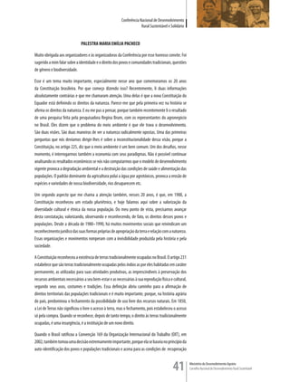 Conferência Nacional de Desenvolvimento
                                                                      Rural Sustentável e Solidário


                              PALESTRA MARIA EMÍLIA PACHECO

Muito obrigada aos organizadores e às organizadoras da Conferência por esse honroso convite. Foi
sugerido a mim falar sobre a identidade e o direito dos povos e comunidades tradicionais, questões
de gênero e biodiversidade.

Esse é um tema muito importante, especialmente nesse ano que comemoramos os 20 anos
da Constituição brasileira. Por que começo dizendo isso? Recentemente, li duas informações
absolutamente contrárias e que me chamaram atenção. Uma delas é que a nova Constituição do
Equador está definindo os direitos da natureza. Parece-me que pela primeira vez na história se
afirma os direitos da natureza. E eu me pus a pensar, porque também recentemente li o resultado
de uma pesquisa feita pela pesquisadora Regina Brum, com os representantes do agronegócio
no Brasil. Eles dizem que o problema do meio ambiente é que ele trava o desenvolvimento.
São duas visões. São duas maneiras de ver a natureza radicalmente opostas. Uma das primeiras
perguntas que nós devíamos dirigir-lhes é sobre a inconstitucionalidade dessa visão, porque a
Constituição, no artigo 225, diz que o meio ambiente é um bem comum. Um dos desafios, nesse
momento, é interrogarmos também a economia com seus paradigmas. Não é possível continuar
analisando os resultados econômicos se nós não computarmos que o modelo de desenvolvimento
vigente provoca a degradação ambiental e a destruição das condições de saúde e alimentação das
populações. O padrão dominante da agricultura polui a água por agrotóxicos, provoca a erosão de
espécies e variedades de nossa biodiversidade, rios desaparecem etc.

Um segundo aspecto que me chama a atenção também, nesses 20 anos, é que, em 1988, a
Constituição reconheceu um estado pluriétnico, e hoje falamos aqui sobre a valorização da
diversidade cultural e étnica da nossa população. Do meu ponto de vista, precisamos avançar
desta constatação, valorizando, observando e reconhecendo, de fato, os direitos desses povos e
populações. Desde a década de 1980–1990, há muitos movimentos sociais que reivindicam um
reconhecimento jurídico das suas formas próprias de apropriação da terra e relação com a natureza.
Essas organizações e movimentos romperam com a invisibilidade produzida pela história e pela
sociedade.

A Constituição reconheceu a existência de terras tradicionalmente ocupadas no Brasil. O artigo 231
estabelece que são terras tradicionalmente ocupadas pelos índios as por eles habitadas em caráter
permanente, as utilizadas para suas atividades produtivas, as imprescindíveis à preservação dos
recursos ambientais necessários a seu bem-estar e as necessárias à sua reprodução física e cultural,
segundo seus usos, costumes e tradições. Essa definição abriu caminho para a afirmação de
direitos territoriais das populações tradicionais e é muito importante, porque, na história agrária
do país, predominou o fechamento da possibilidade de uso livre dos recursos naturais. Em 1850,
a Lei de Terras não significou o livre o acesso à terra, mas o fechamento, pois estabeleceu o acesso
só pela compra. Quando se reconhece, depois de tanto tempo, o direito às terras tradicionalmente
ocupadas, é uma insurgência, é a instituição de um novo direito.

Quando o Brasil ratificou a Convenção 169 da Organização Internacional do Trabalho (OIT), em
2002, também tomou uma decisão extremamente importante, porque ela se baseia no princípio da
auto-identificação dos povos e populações tradicionais e acena para as condições de recuperação


                                                                                           41          Ministério do Desenvolvimento Agrário
                                                                                                       Conselho Nacional de Desenvolvimento Rural Sustentável
 