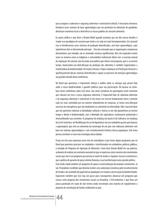 para assegurar a soberania e segurança alimentar e nutricional no Brasil, é necessário estruturar,
                                                         fortalecer esses sistemas de base agroecológica que nos permitam ter alimentos de qualidade,
                                                         dinamizar economias locais e diversificar os nossos padrões de consumo alimentar.

                                                         Eu quero ratificar o que disse o Renato Maluf quando acentuou que um dos nossos desafios é
                                                         mudar esse paradigma de consumo que tende a ser cada vez mais homogeneizador. Só é possível
                                                         isso se fortalecermos esses sistemas de produção diversificados, com base agroecológica, cujas
                                                         experiências têm-se disseminado pelo país. Uma das inovações que as organizações camponesas
                                                         desenvolvem, por exemplo, são os chamados sistemas agroflorestais. Eles são inspirados muitas
                                                         vezes na maneira como os indígenas e comunidades tradicionais lidam com a sucessão natural
                                                         da vegetação. No entanto, não há ainda uma política que reforce esta proposta, que é, ao mesmo
                                                         tempo, favorecedora da diversificação da produção dos alimentos e também regeneradora e
                                                         mantenedora da biodiversidade. Há muitos entraves. Propor mudanças no Pronaf para favorecer o
                                                         aperfeiçoamento desses sistemas diversificados e apoiar os processos de transição agroecológica
                                                         são grandes desafio desta Conferência.

                                                         No Brasil que queremos, é importante reforçar a análise sobre as ameaças que pesam hoje
                                                         sobre a nossa biodiversidade e garantir políticas para sua preservação. Há lacunas no texto-
                                                         base desta Conferência sobre este tema. São várias iniciativas do agronegócio neste momento
                                                         que colocam em risco a nossa segurança alimentar. É impossível falar de soberania alimentar
                                                         e de segurança alimentar e nutricional se nós temos um recurso fundamental como a semente
                                                         cada vez mais controlado por um número reduzidíssimo de empresas, se temos uma liberação
                                                         sucessiva de transgênicos que vão totalmente na contramão da diversidade. Não é possível dizer
                                                         que nós queremos valorizar as identidades culturais e étnicas se nós não garantirmos ao mesmo
                                                         tempo o direito à biodiversidade, com a liberdade dos agricultores continuarem produzindo e
                                                         intercambiando suas sementes. As propostas de mudança da atual Lei de Cultivares, de mudança
                                                         da Lei de Sementes, de flexibilização da Lei de Agrotóxicos são um verdadeiro pacote que favorece
                                                         o agronegócio, que está na contramão da construção de um país com soberania alimentar com
                                                         base em sistemas agroecológicos e com reconhecimento histórico dessas populações. Este tema
                                                         precisa constituir-se num eixo estratégico desse debate.

                                                         O que me traz uma esperança nesse mar de contradições é que temos alguns programas que no
                                                         Brasil que queremos precisam ser ampliados e transformados em verdadeiras políticas públicas,
                                                         a exemplo do Programa de Aquisição de Alimentos. Como disse Renato Maluf em sua palestra,
                                                         acabamos de realizar um seminário nacional em que se expressou como consenso dos movimentos
                                                         sociais que este é um programa que precisa se nutrir de muitos e regulares recursos econômicos e
                                                         que a política de garantia de preço mínimo favoreça a sua transformação numa grande política.
                                                         Está sendo criado também um programa de apoio à comercialização de produtos extrativistas. Já
                                                         são 10 produtos escolhidos que deverão receber uma subvenção econômica pelo reconhecimento
                                                         do Estado e da sociedade do papel dessas populações no manejo e preservação da biodiversidade.
                                                         Esperamos também que esse seja um passo para conseguirmos alavancar um programa que
                                                         nasceu como proposta dos movimentos sociais na Amazônia, o Pró-Ambiente, e que ficou um
                                                         pouco paralisado em razão de não termos ainda encontrado uma maneira de regulamentar a
                                                         proposta de constituição de fundos ambientais no país.


             Ministério do Desenvolvimento Agrário
Conselho Nacional de Desenvolvimento Rural Sustentável   44
 