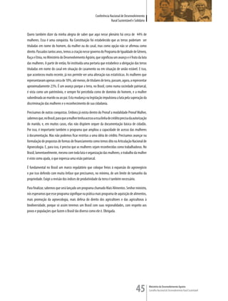 Conferência Nacional de Desenvolvimento
                                                                      Rural Sustentável e Solidário


Quero também dizer da minha alegria de saber que aqui nesse plenário há cerca de 44% de
mulheres. Essa é uma conquista. Na Constituição foi estabelecido que as terras poderiam ser
tituladas em nome do homem, da mulher ou do casal, mas como opção não se afirmou como
direito. Passados tantos anos, temos a criação nesse governo do Programa de Igualdade de Gênero,
Raça e Etnia, no Ministério do Desenvolvimento Agrário, que significou um avanço e é fruto da luta
das mulheres. A partir de então, foi instituída uma portaria que estabelece a obrigação das terras
tituladas em nome do casal em situação de casamento ou em situação de união estável. E isso,
que aconteceu muito recente, já nos permite ver uma alteração nas estatísticas. As mulheres que
representavam apenas cerca de 10%, até menos, de titulares de terra, passam, agora, a representar
aproximadamente 23%. É um avanço porque a terra, no Brasil, como numa sociedade patriarcal,
é vista como um patrimônio, e sempre foi percebida como de domínio do homem, e a mulher
subordinada ao marido ou ao pai. Esta mudança na legislação impulsiona a luta pela superação da
discriminação das mulheres e o reconhecimento de sua cidadania.

Precisamos de outras conquistas. Embora já exista dentro do Pronaf a modalidade Pronaf Mulher,
sabemos que, no Brasil, para que a mulher tenha acesso a essa linha de crédito precisa da autorização
do marido, e, em muitos casos, elas não dispõem sequer da documentação básica de cidadãs.
Por isso, é importante também o programa que ampliou a capacidade de acesso das mulheres
à documentação. Mas não podemos ficar restritas a uma idéia de crédito. Precisamos avançar na
formulação de propostas de formas de financiamento como temos dito na Articulação Nacional de
Agroecologia. E, para isso, é preciso que as mulheres sejam reconhecidas como trabalhadoras. No
Brasil, lamentavelmente, mesmo com toda luta e organização das mulheres, o trabalho da mulher
é visto como ajuda, o que expressa uma visão patriarcal.

É fundamental no Brasil um marco regulatório que coloque freios à expansão do agronegócio
e por isso defendo com muita ênfase que precisamos, no mínimo, de um limite de tamanho da
propriedade. Exigir a revisão dos índices de produtividade da terra é também necessário.

Para finalizar, sabemos que será lançado um programa chamado Mais Alimentos. Senhor ministro,
nós esperamos que esse programa signifique na prática mais programa de aquisição de alimentos,
mais promoção da agroecologia, mais defesa do direito dos agricultores e das agricultoras à
biodiversidade, porque só assim teremos um Brasil com suas regionalidades, com respeito aos
povos e populações que fazem o Brasil tão diverso como ele é. Obrigada.




                                                                                            45          Ministério do Desenvolvimento Agrário
                                                                                                        Conselho Nacional de Desenvolvimento Rural Sustentável
 