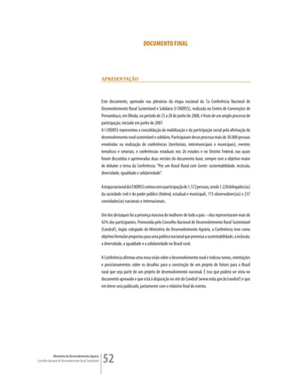 DOCUMENTO FINAL




                                                         aPresenTação



                                                         Este documento, aprovado nas plenárias da etapa nacional da 1a Conferência Nacional de
                                                         Desenvolvimento Rural Sustentável e Solidário (I CNDRSS), realizada no Centro de Convenções de
                                                         Pernambuco, em Olinda, no período de 25 a 28 de junho de 2008, é fruto de um amplo processo de
                                                         participação, iniciado em junho de 2007.
                                                         A I CNDRSS representou a consolidação da mobilização e da participação social pela afirmação do
                                                         desenvolvimento rural sustentável e solidário. Participaram desse processo mais de 30.000 pessoas
                                                         envolvidas na realização de conferências (territoriais, intermunicipais e municipais), eventos
                                                         temáticos e setoriais, e conferências estaduais nos 26 estados e no Distrito Federal, nas quais
                                                         foram discutidas e aprimoradas duas versões do documento-base, sempre com o objetivo maior
                                                         de debater o tema da Conferência: “Por um Brasil Rural com Gente: sustentabilidade, inclusão,
                                                         diversidade, igualdade e solidariedade”.

                                                         A etapa nacional da I CNDRSS contou com a participação de 1.572 pessoas, sendo 1.220 delegados(as)
                                                         da sociedade civil e do poder público (federal, estadual e municipal), 115 observadores(as) e 237
                                                         convidados(as) nacionais e internacionais.

                                                         Um dos destaques foi a presença massiva de mulheres de todo o país – elas representaram mais de
                                                         42% dos participantes. Promovida pelo Conselho Nacional de Desenvolvimento Rural Sustentável
                                                         (Condraf), órgão colegiado do Ministério do Desenvolvimento Agrário, a Conferência teve como
                                                         objetivo formular propostas para uma política nacional que promova a sustentabilidade, a inclusão,
                                                         a diversidade, a igualdade e a solidariedade no Brasil rural.

                                                         A Conferência afirmou uma nova visão sobre o desenvolvimento rural e indicou rumos, orientações
                                                         e posicionamentos sobre os desafios para a construção de um projeto de futuro para o Brasil
                                                         rural que seja parte de um projeto de desenvolvimento nacional. É isso que poderá ser visto no
                                                         documento aprovado e que está à disposição no site do Condraf (www.mda.gov.br/condraf) e que
                                                         em breve será publicado, juntamente com o relatório final do evento.




             Ministério do Desenvolvimento Agrário
Conselho Nacional de Desenvolvimento Rural Sustentável   52
 