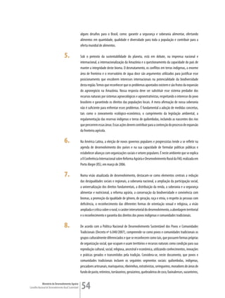 alguns desafios para o Brasil, como: garantir a segurança e soberania alimentar, ofertando
                                                         alimentos em quantidade, qualidade e diversidade para toda a população e contribuir para a
                                                         oferta mundial de alimentos.

                                      5.                 Sob o pretexto da sustentabilidade do planeta, está em debate, na imprensa nacional e
                                                         internacional, a internacionalização da Amazônia e o questionamento da capacidade do país de
                                                         manter a integridade deste bioma. O desmatamento, os conflitos em terras indígenas, a enorme
                                                         área de fronteira e o reservatório de água doce são argumentos utilizados para justificar esse
                                                         posicionamento que encobrem interesses internacionais na potencialidade da biodiversidade
                                                         desta região. Temos que reconhecer que os problemas apontados existem e são frutos da expansão
                                                         do agronegócio na Amazônia. Nossa resposta deve ser substituir esse sistema predador dos
                                                         recursos naturais por sistemas agroecológicos e agroextrativistas, respeitando o interesse do povo
                                                         brasileiro e garantindo os direitos das populações locais. A mera afirmação de nossa soberania
                                                         não é suficiente para enfrentar esses problemas. É fundamental a adoção de medidas concretas,
                                                         tais como o zoneamento ecológico-econômico, o cumprimento da legislação ambiental, a
                                                         regulamentação das reservas indígenas e terras de quilombolas, incluindo as nascentes dos rios
                                                         que percorrem essas áreas. Essas ações devem contribuir para a contenção do processo de expansão
                                                         da fronteira agrícola.

                                      6.                 Na América Latina, a eleição de novos governos populares e progressistas tende a se refletir na
                                                         agenda de desenvolvimento dos países e na sua capacidade de formular políticas públicas e
                                                         estabelecer alianças com organizações sociais e setores populares. É neste ambiente que se explica
                                                         a II Conferência Internacional sobre Reforma Agrária e Desenvolvimento Rural da FAO, realizada em
                                                         Porto Alegre (RS), em março de 2006.

                                      7.                 Numa visão atualizada de desenvolvimento, destacam-se como elementos centrais a redução
                                                         das desigualdades sociais e regionais, a soberania nacional, a ampliação da participação social,
                                                         a universalização dos direitos fundamentais, a distribuição da renda, a soberania e a segurança
                                                         alimentar e nutricional, a reforma agrária, a conservação da biodiversidade e convivência com
                                                         biomas, a promoção da igualdade de gênero, de geração, raça e etnia, o respeito às pessoas com
                                                         deficiência, o reconhecimento das diferentes formas de orientação sexual e religiosa, a visão
                                                         ampliada e crítica sobre o rural, o caráter intersetorial do desenvolvimento, a abordagem territorial
                                                         e o reconhecimento e garantia dos direitos dos povos indígenas e comunidades tradicionais.

                                      8.                 De acordo com a Política Nacional de Desenvolvimento Sustentável dos Povos e Comunidades
                                                         Tradicionais (Decreto nº 6.040/2007), compreende-se como povos e comunidades tradicionais os
                                                         grupos culturalmente diferenciados e que se reconhecem como tais, que possuem formas próprias
                                                         de organização social, que ocupam e usam territórios e recursos naturais como condição para sua
                                                         reprodução cultural, social, religiosa, ancestral e econômica, utilizando conhecimentos, inovações
                                                         e práticas gerados e transmitidos pela tradição. Considera-se, neste documento, que povos e
                                                         comunidades tradicionais incluem os seguintes segmentos sociais: quilombolas, indígenas,
                                                         pescadores artesanais, marisqueiras, ribeirinhos, extrativistas, seringueiros, moradores de áreas de
                                                         fundo de pasto, retireiros, torrãozeiros, geraizeiros, quebradeiras de coco, faxinalenses, vazanteiros,

             Ministério do Desenvolvimento Agrário
Conselho Nacional de Desenvolvimento Rural Sustentável   54
 