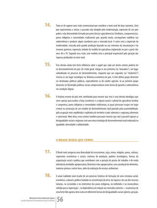 14.                Trata-se de superar uma visão convencional que considera o meio rural de duas maneiras. Uma
                                                         que representaria o atraso, o passado não atingido pela modernização, expressão de um país
                                                         pobre e não desenvolvido formado por parte dos(as) agricultores(as) familiares, camponeses(as),
                                                         povos indígenas e comunidades tradicionais que, quando muito, conseguiriam viabilizar sua
                                                         sobrevivência e produzir algum excedente para o mercado local. A outra seria a expressão da
                                                         modernidade, marcada pela grande produção baseada no uso intensivo da mecanização e de
                                                         insumos químicos, expressão símbolo do modelo de agricultura implantado no país a partir dos
                                                         anos 60 e 70. Segundo essa visão, este modelo seria o principal responsável pela geração das
                                                         riquezas produzidas no meio rural.

                                      15.                Esta divisão ainda tem forte influência sobre o papel que cada um destes setores poderia ter
                                                         no desenvolvimento do país. De modo geral, relega-se aos primeiros (os “atrasados”), um lugar
                                                         subordinado no processo de desenvolvimento, enquanto que aos segundos (os “modernos”)
                                                         reserva-se um lugar estratégico na dinâmica econômica do país. A este último grupo deveriam
                                                         ser destinadas políticas públicas, especialmente as de caráter agrícola. Já ao primeiro grupo
                                                         deveriam ser destinadas políticas sociais compensatórias como forma de garantir a sobrevivência
                                                         em condições dignas.

                                      16.                A história recente do país tem contribuído para mostrar que esta é uma divisão ideológica que
                                                         serve apenas para ocultar a força econômica e a riqueza social e cultural da agricultura familiar
                                                         e camponesa, povos indígenas e comunidades tradicionais, os quais procuram ocupar um lugar
                                                         central na construção de um modelo de desenvolvimento rural pautado pela sustentabilidade,
                                                         pela ocupação mais equilibrada e eqüitativa do território e pela soberania e segurança alimentar
                                                         e nutricional. Além disso, esses setores também procuram mostrar que não é possível superar as
                                                         desigualdades sociais e regionais sem uma nova estratégia de desenvolvimento rural embasada na
                                                         igualdade, diversidade e solidariedade.




                                                         O Brasil rural que TemOs



                                      17.                O Brasil rural comporta uma diversidade de ecossistemas, raças, etnias, religiões, povos, culturas,
                                                         segmentos econômicos e sociais, sistemas de produção, padrões tecnológicos, formas de
                                                         organização social e política que contribuem com a geração de postos de trabalho e de renda
                                                         advinda de atividades agropecuárias, florestais e não-agropecuárias, com a produção de alimentos,
                                                         matérias-primas e outros bens, além da realização de serviços ambientais.

                                      18.                A atual realidade rural resulta de um processo histórico de formação de uma estrutura social,
                                                         econômica, cultural e política fundada na concentração da terra, da riqueza e do uso dos recursos
                                                         naturais, na escravidão e no extermínio dos povos indígenas, no latifúndio e na monocultura
                                                         voltada para a exportação – na dependência em relação aos mercados externos –, na presença de
                                                         uma forte elite agrária, bem como em diferentes formas de desigualdades sociais (gênero, geração,

             Ministério do Desenvolvimento Agrário
Conselho Nacional de Desenvolvimento Rural Sustentável   56
 