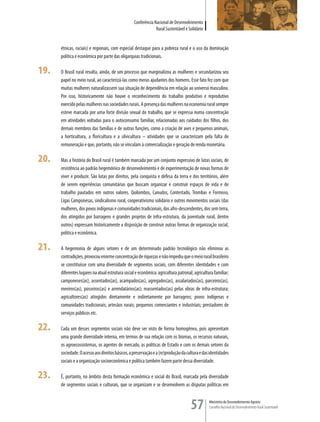 Conferência Nacional de Desenvolvimento
                                                               Rural Sustentável e Solidário


      étnicas, raciais) e regionais, com especial destaque para a pobreza rural e o uso da dominação
      política e econômica por parte das oligarquias tradicionais.

19.   O Brasil rural resulta, ainda, de um processo que marginalizou as mulheres e secundarizou seu
      papel no meio rural, ao caracterizá-las como meras ajudantes dos homens. Esse fato fez com que
      muitas mulheres naturalizassem sua situação de dependência em relação ao universo masculino.
      Por isso, historicamente não houve o reconhecimento do trabalho produtivo e reprodutivo
      exercido pelas mulheres nas sociedades rurais. A presença das mulheres na economia rural sempre
      esteve marcada por uma forte divisão sexual do trabalho, que se expressa numa concentração
      em atividades voltadas para o autoconsumo familiar, relacionadas aos cuidados dos filhos, dos
      demais membros das famílias e de outras funções, como a criação de aves e pequenos animais,
      a horticultura, a floricultura e a silvicultura – atividades que se caracterizam pela falta de
      remuneração e que, portanto, não se vinculam à comercialização e geração de renda monetária.

20.   Mas a história do Brasil rural é também marcada por um conjunto expressivo de lutas sociais, de
      resistência ao padrão hegemônico de desenvolvimento e de experimentação de novas formas de
      viver e produzir. São lutas por direitos, pela conquista e defesa da terra e dos territórios, além
      de serem experiências comunitárias que buscam organizar e construir espaços de vida e de
      trabalho pautados em outros valores. Quilombos, Canudos, Contestado, Trombas e Formoso,
      Ligas Camponesas, sindicalismo rural, cooperativismo solidário e outros movimentos sociais (das
      mulheres, dos povos indígenas e comunidades tradicionais, dos afro-descendentes, dos sem terra,
      dos atingidos por barragens e grandes projetos de infra-estrutura, da juventude rural, dentre
      outros) expressam historicamente a disposição de construir outras formas de organização social,
      política e econômica.

21.   A hegemonia de alguns setores e de um determinado padrão tecnológico não eliminou as
      contradições, provocou enorme concentração de riquezas e não impediu que o meio rural brasileiro
      se constituísse com uma diversidade de segmentos sociais, com diferentes identidades e com
      diferentes lugares na atual estrutura social e econômica: agricultura patronal; agricultura familiar;
      camponeses(as), assentados(as), acampados(as), agregados(as), assalariados(as), parceiros(as),
      meeiros(as), posseiros(as) e arrendatários(as); reassentados(as) pelas obras de infra-estrutura;
      agricultores(as) atingidos diretamente e indiretamente por barragens; povos indígenas e
      comunidades tradicionais; artesãos rurais; pequenos comerciantes e industriais; prestadores de
      serviços públicos etc.

22.   Cada um desses segmentos sociais não deve ser visto de forma homogênea, pois apresentam
      uma grande diversidade interna, em termos de sua relação com os biomas, os recursos naturais,
      os agroecossistemas, os agentes de mercado, as políticas de Estado e com os demais setores da
      sociedade. O acesso aos direitos básicos, a preservação e a (re)produção da cultura e das identidades
      sociais e a organização socioeconômica e política também fazem parte dessa diversidade.

23.   É, portanto, no âmbito desta formação econômica e social do Brasil, marcada pela diversidade
      de segmentos sociais e culturais, que se organizam e se desenvolvem as disputas políticas em



                                                                                    57         Ministério do Desenvolvimento Agrário
                                                                                               Conselho Nacional de Desenvolvimento Rural Sustentável
 