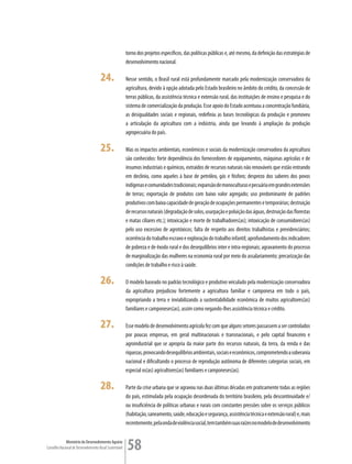 torno dos projetos específicos, das políticas públicas e, até mesmo, da definição das estratégias de
                                                         desenvolvimento nacional.

                                      24.                Nesse sentido, o Brasil rural está profundamente marcado pela modernização conservadora da
                                                         agricultura, devido à opção adotada pelo Estado brasileiro no âmbito do crédito, da concessão de
                                                         terras públicas, da assistência técnica e extensão rural, das instituições de ensino e pesquisa e do
                                                         sistema de comercialização da produção. Esse apoio do Estado acentuou a concentração fundiária,
                                                         as desigualdades sociais e regionais, redefiniu as bases tecnológicas da produção e promoveu
                                                         a articulação da agricultura com a indústria, ainda que levando à ampliação da produção
                                                         agropecuária do país.

                                      25.                Mas os impactos ambientais, econômicos e sociais da modernização conservadora da agricultura
                                                         são conhecidos: forte dependência dos fornecedores de equipamentos, máquinas agrícolas e de
                                                         insumos industriais e químicos, extraídos de recursos naturais não renováveis que estão entrando
                                                         em declínio, como aqueles à base de petróleo, gás e fósforo; desprezo dos saberes dos povos
                                                         indígenas e comunidades tradicionais; expansão de monoculturas e pecuária em grandes extensões
                                                         de terras; exportação de produtos com baixo valor agregado; uso predominante de padrões
                                                         produtivos com baixa capacidade de geração de ocupações permanentes e temporárias; destruição
                                                         de recursos naturais (degradação de solos, usurpação e poluição das águas, destruição das florestas
                                                         e matas ciliares etc.); intoxicação e morte de trabalhadores(as); intoxicação de consumidores(as)
                                                         pelo uso excessivo de agrotóxicos; falta de respeito aos direitos trabalhistas e previdenciários;
                                                         ocorrência do trabalho escravo e exploração do trabalho infantil; aprofundamento dos indicadores
                                                         de pobreza e de êxodo rural e dos desequilíbrios inter e intra-regionais; agravamento do processo
                                                         de marginalização das mulheres na economia rural por meio do assalariamento; precarização das
                                                         condições de trabalho e risco à saúde.

                                      26.                O modelo baseado no padrão tecnológico e produtivo veiculado pela modernização conservadora
                                                         da agricultura prejudicou fortemente a agricultura familiar e camponesa em todo o país,
                                                         expropriando a terra e inviabilizando a sustentabilidade econômica de muitos agricultores(as)
                                                         familiares e camponeses(as), assim como negando-lhes assistência técnica e crédito.

                                      27.                Esse modelo de desenvolvimento agrícola fez com que alguns setores passassem a ser controlados
                                                         por poucas empresas, em geral multinacionais e transnacionais, e pelo capital financeiro e
                                                         agroindustrial que se apropria da maior parte dos recursos naturais, da terra, da renda e das
                                                         riquezas, provocando desequilíbrios ambientais, sociais e econômicos, comprometendo a soberania
                                                         nacional e dificultando o processo de reprodução autônoma de diferentes categorias sociais, em
                                                         especial os(as) agricultores(as) familiares e camponeses(as).

                                      28.                Parte da crise urbana que se agravou nas duas últimas décadas em praticamente todas as regiões
                                                         do país, estimulada pela ocupação desordenada do território brasileiro, pela descontinuidade e/
                                                         ou insuficiência de políticas urbanas e rurais com constantes pressões sobre os serviços públicos
                                                         (habitação, saneamento, saúde, educação e segurança, assistência técnica e extensão rural) e, mais
                                                         recentemente, pela onda de violência social, tem também suas raízes no modelo de desenvolvimento


             Ministério do Desenvolvimento Agrário
Conselho Nacional de Desenvolvimento Rural Sustentável   58
 