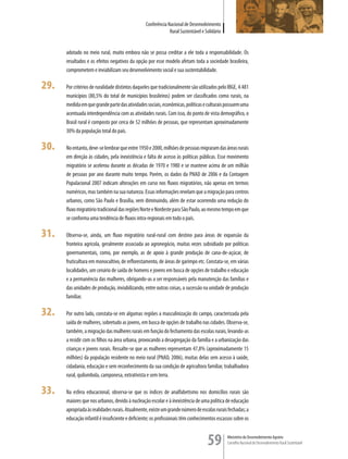 Conferência Nacional de Desenvolvimento
                                                              Rural Sustentável e Solidário


      adotado no meio rural, muito embora não se possa creditar a ele toda a responsabilidade. Os
      resultados e os efeitos negativos da opção por esse modelo afetam toda a sociedade brasileira,
      comprometem e inviabilizam seu desenvolvimento social e sua sustentabilidade.

29.   Por critérios de ruralidade distintos daqueles que tradicionalmente são utilizados pelo IBGE, 4.481
      municípios (80,5% do total de municípios brasileiros) podem ser classificados como rurais, na
      medida em que grande parte das atividades sociais, econômicas, políticas e culturais possuem uma
      acentuada interdependência com as atividades rurais. Com isso, do ponto de vista demográfico, o
      Brasil rural é composto por cerca de 52 milhões de pessoas, que representam aproximadamente
      30% da população total do país.

30.   No entanto, deve-se lembrar que entre 1950 e 2000, milhões de pessoas migraram das áreas rurais
      em direção às cidades, pela inexistência e falta de acesso às políticas públicas. Esse movimento
      migratório se acelerou durante as décadas de 1970 e 1980 e se manteve acima de um milhão
      de pessoas por ano durante muito tempo. Porém, os dados da PNAD de 2006 e da Contagem
      Populacional 2007 indicam alterações em curso nos fluxos migratórios, não apenas em termos
      numéricos, mas também na sua natureza. Essas informações revelam que a migração para centros
      urbanos, como São Paulo e Brasília, vem diminuindo, além de estar ocorrendo uma redução do
      fluxo migratório tradicional das regiões Norte e Nordeste para São Paulo, ao mesmo tempo em que
      se conforma uma tendência de fluxos intra-regionais em todo o país.

31.   Observa-se, ainda, um fluxo migratório rural-rural com destino para áreas de expansão da
      fronteira agrícola, geralmente associada ao agronegócio, muitas vezes subsidiado por políticas
      governamentais, como, por exemplo, as de apoio à grande produção de cana-de-açúcar, de
      fruticultura em monocultivo, de reflorestamento, de áreas de garimpo etc. Constata-se, em várias
      localidades, um cenário de saída de homens e jovens em busca de opções de trabalho e educação
      e a permanência das mulheres, obrigando-as a ser responsáveis pela manutenção das famílias e
      das unidades de produção, inviabilizando, entre outras coisas, a sucessão na unidade de produção
      familiar.

32.   Por outro lado, constata-se em algumas regiões a masculinização do campo, caracterizada pela
      saída de mulheres, sobretudo as jovens, em busca de opções de trabalho nas cidades. Observa-se,
      também, a migração das mulheres rurais em função do fechamento das escolas rurais, levando-as
      a residir com os filhos na área urbana, provocando a desagregação da família e a urbanização das
      crianças e jovens rurais. Ressalte-se que as mulheres representam 47,8% (aproximadamente 15
      milhões) da população residente no meio rural (PNAD, 2006), muitas delas sem acesso à saúde,
      cidadania, educação e sem reconhecimento da sua condição de agricultora familiar, trabalhadora
      rural, quilombola, camponesa, extrativista e sem terra.

33.   Na esfera educacional, observa-se que os índices de analfabetismo nos domicílios rurais são
      maiores que nos urbanos, devido à nucleação escolar e à inexistência de uma política de educação
      apropriada às realidades rurais. Atualmente, existe um grande número de escolas rurais fechadas; a
      educação infantil é insuficiente e deficiente; os profissionais têm conhecimentos escassos sobre os



                                                                                   59         Ministério do Desenvolvimento Agrário
                                                                                              Conselho Nacional de Desenvolvimento Rural Sustentável
 