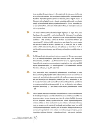 temas da realidade do campo; o transporte e alimentação escolar são inadequados e insuficientes;
                                                         as estradas são mal conservadas, além da insuficiência de políticas públicas para a juventude rural.
                                                         No entanto, importantes experiências precisam ser destacadas, como o Programa Nacional de
                                                         Educação na Reforma Agrária (Pronera), a educação escolar indígena diferenciada, intercultural e
                                                         bilíngüe, os Centros Familiares de Formação por Alternância (Ceffas), as Escolas Famílias Agrícolas,
                                                         as Casas Familiares Rurais, dentre outras iniciativas desenvolvidas por organizações da sociedade
                                                         civil sem fins lucrativos.

                                      34.                Com relação à estrutura agrária, estudo realizado pela Organização das Nações Unidas para a
                                                         Agricultura e Alimentação (FAO) e pelo Instituto Nacional de Colonização e Reforma Agrária
                                                         (Incra) baseado nos dados do Censo Agropecuário 1995-96 (Instituto Brasileiro de Geografia
                                                         e Estatística – IBGE) constatou a existência de 4.139.369 estabelecimentos familiares, que
                                                         representavam 85% do número total de estabelecimentos rurais do país. Esse segmento ocupava
                                                         uma área de 107 milhões de hectares, o equivalente a 30,5% da área rural total. Por sua vez,
                                                         existiam 554.501 estabelecimentos, tipificados como patronais, que representavam 11,4% do
                                                         total de estabelecimentos e ocupavam quase 68% da área rural brasileira, cerca de 240 milhões de
                                                         hectares.

                                      35.                Em 2003, segundo dados do Incra, os imóveis rurais com área total de até 50 hectares representavam
                                                         63,7% do total dos estabelecimentos agropecuários e ocupavam apenas 12% da área total. Em
                                                         termos numéricos, isso significava 3.126.007 imóveis rurais. Por sua vez, os grandes proprietários
                                                         (rurais, industriais, banqueiros, empresas nacionais e estrangeiras), com áreas maiores que 2.000
                                                         hectares, representavam apenas 0,8% do total, significando 32.264 estabelecimentos, ocupando
                                                         132 milhões de hectares, ou seja, 31% da área total.

                                      36.                Dessa forma, mesmo com o assentamento de aproximadamente 800.000 famílias na última
                                                         década, a concentração da propriedade da terra no Brasil continua sendo uma das mais elevadas do
                                                         mundo, sendo superior, inclusive, à concentração da renda. Isso decorre, em parte, da morosidade
                                                         e da burocracia dos processos de desapropriação e aquisição de terra e, principalmente, da falta
                                                         de uma ação mais forte do Estado no sentido de fazer valer a Constituição Federal, especialmente
                                                         no cumprimento da função social da propriedade da terra, dos direitos dos povos indígenas
                                                         assegurados pelo seu artigo 231 e pela Convenção 169 da Organização Internacional do Trabalho
                                                         – OIT.

                                      37.                Uma das principais expressões da concentração da estrutura fundiária e da falta de reconhecimento
                                                         do direito dos povos indígenas e comunidades tradicionais aos seus territórios são os conflitos pela
                                                         posse da terra, que se tornaram ainda mais graves diante da omissão e fragilidade da presença
                                                         do Estado, dos poderes Executivo, Legislativo e Judiciário. Este tem freqüentemente proferido
                                                         sentenças contrárias aos direitos constitucionais dos povos indígenas e comunidades tradicionais,
                                                         como, por exemplo, o caso da suspensão da homologação da terra indígena Raposa Serra do Sol.
                                                         Tal situação é ainda agravada pela criminalização da luta pela terra e pela impunidade em relação
                                                         aos mandantes e praticantes de crimes contra os movimentos sociais, povos indígenas, povos e
                                                         comunidades tradicionais, lideranças e trabalhadores(as) rurais e pela crescente atuação das

             Ministério do Desenvolvimento Agrário
Conselho Nacional de Desenvolvimento Rural Sustentável   60
 