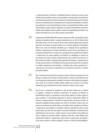 e a segurança alimentar e nutricional e a estabilidade dos preços. Contudo, nem sempre os preços
                                                         recebidos por estes produtores cobrem o custo de produção, causando prejuízos, descapitalização,
                                                         desmotivação do(a) agricultor(a) familiar e camponês(a) e estimulando o êxodo rural. Por outro lado,
                                                         presencia-se o fato de que muitas comunidades rurais em situação de vulnerabilidade se mobilizam
                                                         para implementar um outro desenvolvimento com base em empreendimentos familiares, redes,
                                                         cadeias produtivas e grupos informais, enfatizando o seu caráter de desenvolvimento sustentável e
                                                         solidário, cujos resultados econômicos, políticos e culturais são compartilhados por todos(as), com
                                                         respeito à diversidade de raça, etnia, gênero, geração e opção religiosa.

                                      44.                Estudo feito pela FIPE/NEAD-MDA (2007) demonstra, ainda, que em 2005 a participação das cadeias
                                                         produtivas da agricultura familiar e camponesa representou cerca de 10% do Produto Interno
                                                         Bruto (PIB) nacional e um terço do total do PIB das cadeias produtivas agropecuárias, indicando
                                                         importantes inter-relações do segmento familiar com os segmentos industrial e de distribuição.
                                                         Mesmo assim, ainda são observadas dificuldades para a integração dos(as) agricultores(as)
                                                         familiares e camponeses(as) aos mercados, especialmente no que se refere à comercialização e ao
                                                         escoamento da produção. Por isso, muitas vezes, a participação dos(as) agricultores(as) familiares
                                                         e camponeses(as) nas cadeias produtivas tem implicado sua subordinação às indústrias de
                                                         processamento e de insumos, levando-os freqüentemente à ruína. A política de mercado por si só
                                                         não irá mudar este modelo. A integração dos(as) agricultores(as) familiares e camponeses(as) ao
                                                         mercado, portanto, deveria ser estimulada por meio do apoio ao processamento de seus produtos
                                                         em unidades agroindustriais descentralizadas e controladas pelos próprios agricultores(as) e
                                                         camponeses(as), e do incentivo ao cooperativismo e ao associativismo, que devem ser apoiados
                                                         pelas políticas públicas.

                                      45.                Mas os cenários anteriormente descritos começaram a mudar nos últimos anos porque houve uma
                                                         alteração na trajetória de intervenção do Estado brasileiro em relação ao desenvolvimento rural
                                                         com a incorporação, ainda que parcial e incompleta, dos interesses e das demandas das populações
                                                         rurais, através de um conjunto de políticas públicas voltadas para a garantia de seus direitos
                                                         fundamentais e para o fortalecimento das esferas ambiental, econômica, social e cultural.

                                      46.                Está em curso a recuperação da capacidade de ação do Estado brasileiro que se evidencia
                                                         na ampliação e retomada das atribuições institucionais e do orçamento do Ministério do
                                                         Desenvolvimento Agrário; na estruturação de novas políticas públicas; de reforma agrária; de
                                                         apoio à produção e à comercialização agropecuária; de apoio ao cooperativismo solidário; de
                                                         soberania e segurança alimentar e nutricional; de segurança hídrica; de garantia de renda e de
                                                         promoção da igualdade de gênero, geração, raça e etnia etc. No entanto, ressalta-se que esses
                                                         avanços são insuficientes para atender todas as necessidades dos(as) agricultores(as) familiares
                                                         e camponeses(as), povos indígenas e comunidades tradicionais, especialmente, tanto no caso da
                                                         questão agrária, que ainda está muito aquém do necessário atendimento às demandas dos(as)
                                                         trabalhadores(as) rurais sem terra, e, também, quanto no caso da assistência técnica pública para
                                                         todos os segmentos da agricultura familiar e camponesa. Além disso, o apoio dirigido aos(as)
                                                         agricultores(as) familiares e camponeses(as) acaba servindo, em grande parte, para difundir o
                                                         uso de insumos químicos e sementes transgênicas, levando a um futuro de insustentabilidade e

             Ministério do Desenvolvimento Agrário
Conselho Nacional de Desenvolvimento Rural Sustentável   62
 