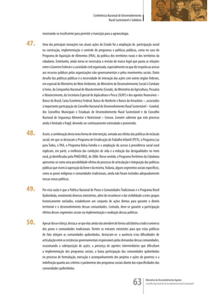 Conferência Nacional de Desenvolvimento
                                                              Rural Sustentável e Solidário


      mostrando-se insuficiente para permitir a transição para a agroecologia.

47.   Uma das principais inovações nas atuais ações do Estado foi a ampliação da participação social
      na construção, implementação e controle de programas e políticas públicas, como no caso do
      Programa de Aquisição de Alimentos (PAA), da política dos territórios rurais e dos territórios da
      cidadania. Entretanto, ainda torna-se necessária a revisão do marco legal que pauta as relações
      entre o Governo Federal e a sociedade civil organizada, especialmente no que diz respeito ao acesso
      aos recursos públicos pelas organizações não-governamentais e pelos movimentos sociais. Outro
      desafio das políticas públicas é a necessidade de interação das ações com outros órgãos federais,
      em especial do Ministério do Meio Ambiente, do Ministério do Desenvolvimento Social e Combate
      à Fome, da Companhia Nacional de Abastecimento (Conab), do Ministério da Agricultura, Pecuária
      e Abastecimento, da Secretaria Especial de Aqüicultura e Pesca (SEAP) e dos agentes financeiros –
      Banco do Brasil, Caixa Econômica Federal, Banco do Nordeste e Banco da Amazônia –, associados
      à importante participação do Conselho Nacional de Desenvolvimento Rural Sustentável – Condraf,
      dos Conselhos Municipais e Estaduais de Desenvolvimento Rural Sustentável e do Conselho
      Nacional de Segurança Alimentar e Nutricional – Consea. Convém salientar que este processo
      ainda é limitado e frágil, devendo ser continuamente estimulado e promovido.

48.   Assim, a combinação desta nova forma de intervenção, somada aos efeitos das políticas de inclusão
      social, em que se destacam o Programa de Erradicação do Trabalho Infantil (PETI), o Programa Luz
      para Todos, o PAA, o Programa Bolsa-Família e a ampliação do acesso à previdência social rural
      explicam, em parte, a melhoria das condições de vida e a redução das desigualdades no meio
      rural, já identificadas pela PNAD/IBGE, de 2006. Nesse sentido, o Programa Territórios da Cidadania
      apresenta-se como uma possibilidade efetiva do processo de articulação e integração das políticas
      públicas que visem à superação da fome e da miséria. Todavia, alguns segmentos sociais específicos,
      como os povos indígenas e comunidades tradicionais, ainda não foram incluídos adequadamente
      nessas novas políticas.

49.   Por esta razão é que a Política Nacional de Povos e Comunidades Tradicionais e o Programa Brasil
      Quilombola, envolvendo diversos ministérios, além de reconhecer e dar visibilidade a estes grupos
      historicamente excluídos, estabelecem um conjunto de ações diretas para garantir o direito
      territorial e o desenvolvimento dessas comunidades. Contudo, deve-se garantir a participação
      efetiva desses segmentos sociais na implementação e avaliação dessas políticas.

50.   Apesar desse esforço, destaca-se que elas ainda não atendem de forma satisfatória a todo o universo
      dos povos e comunidades tradicionais. Dentre os entraves existentes para que estas políticas
      de fato atinjam as comunidades quilombolas, destacam-se: a ausência e/ou dificuldades de
      articulação entre as instâncias governamentais responsáveis pelas demandas dessas comunidades,
      ocasionando a sobreposição de ações; a presença de agentes intermediários que dificultam
      a implementação dos programas sociais; a baixa participação das comunidades quilombolas
      no processo de formulação, execução e acompanhamento dos projetos e ações do governo; e a
      indefinição quanto aos critérios e parâmetros dos programas sociais diante das especificidades das
      comunidades quilombolas.


                                                                                   63         Ministério do Desenvolvimento Agrário
                                                                                              Conselho Nacional de Desenvolvimento Rural Sustentável
 