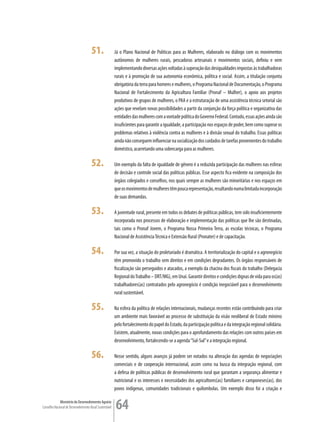 51.                Já o Plano Nacional de Políticas para as Mulheres, elaborado no diálogo com os movimentos
                                                         autônomos de mulheres rurais, pescadoras artesanais e movimentos sociais, definiu e vem
                                                         implementando diversas ações voltadas à superação das desigualdades impostas às trabalhadoras
                                                         rurais e à promoção de sua autonomia econômica, política e social. Assim, a titulação conjunta
                                                         obrigatória da terra para homens e mulheres, o Programa Nacional de Documentação, o Programa
                                                         Nacional de Fortalecimento da Agricultura Familiar (Pronaf – Mulher), o apoio aos projetos
                                                         produtivos de grupos de mulheres, o PAA e a estruturação de uma assistência técnica setorial são
                                                         ações que revelam novas possibilidades a partir da conjunção da força política e organizativa das
                                                         entidades das mulheres com a vontade política do Governo Federal. Contudo, essas ações ainda são
                                                         insuficientes para garantir a igualdade, a participação nos espaços de poder, bem como superar os
                                                         problemas relativos à violência contra as mulheres e à divisão sexual do trabalho. Essas políticas
                                                         ainda não conseguem influenciar na socialização dos cuidados de tarefas provenientes do trabalho
                                                         doméstico, acarretando uma sobrecarga para as mulheres.

                                      52.                Um exemplo da falta de igualdade de gênero é a reduzida participação das mulheres nas esferas
                                                         de decisão e controle social das políticas públicas. Esse aspecto fica evidente na composição dos
                                                         órgãos colegiados e conselhos, nos quais sempre as mulheres são minoritárias e nos espaços em
                                                         que os movimentos de mulheres têm pouca representação, resultando numa limitada incorporação
                                                         de suas demandas.

                                      53.                A juventude rural, presente em todos os debates de políticas públicas, tem sido insuficientemente
                                                         incorporada nos processos de elaboração e implementação das políticas que lhe são destinadas,
                                                         tais como o Pronaf Jovem, o Programa Nossa Primeira Terra, as escolas técnicas, o Programa
                                                         Nacional de Assistência Técnica e Extensão Rural (Pronater) e de capacitação.

                                      54.                Por sua vez, a situação do proletariado é dramática. A territorialização do capital e o agronegócio
                                                         têm promovido o trabalho sem direitos e em condições degradantes. Os órgãos responsáveis de
                                                         fiscalização são perseguidos e atacados, a exemplo da chacina dos fiscais do trabalho (Delegacia
                                                         Regional do Trabalho – DRT/MG), em Unaí. Garantir direitos e condições dignas de vida para os(as)
                                                         trabalhadores(as) contratados pelo agronegócio é condição inegociável para o desenvolvimento
                                                         rural sustentável.

                                      55.                Na esfera da política de relações internacionais, mudanças recentes estão contribuindo para criar
                                                         um ambiente mais favorável ao processo de substituição da visão neoliberal de Estado mínimo
                                                         pelo fortalecimento do papel do Estado, da participação política e da integração regional solidária.
                                                         Existem, atualmente, novas condições para o aprofundamento das relações com outros países em
                                                         desenvolvimento, fortalecendo-se a agenda “Sul-Sul” e a integração regional.

                                      56.                Nesse sentido, alguns avanços já podem ser notados na alteração das agendas de negociações
                                                         comerciais e de cooperação internacional, assim como na busca da integração regional, com
                                                         a defesa de políticas públicas de desenvolvimento rural que garantam a segurança alimentar e
                                                         nutricional e os interesses e necessidades dos agricultores(as) familiares e camponeses(as), dos
                                                         povos indígenas, comunidades tradicionais e quilombolas. Um exemplo disso foi a criação e

             Ministério do Desenvolvimento Agrário
Conselho Nacional de Desenvolvimento Rural Sustentável   64
 