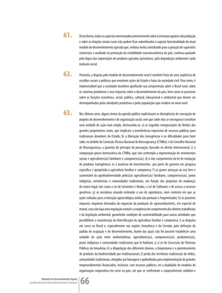 61.                Desta forma, todos os aspectos mencionados anteriormente sobre a estrutura agrária e de produção
                                                         e sobre as relações sociais rurais não podem ficar subordinados à suposta funcionalidade do atual
                                                         modelo de desenvolvimento agrícola que, embora tenha contribuído para a geração de superávits
                                                         comerciais e auxiliado na promoção da estabilidade macroeconômica do país, continua pautado
                                                         pela lógica das exportações de produtos agrícolas (primários), pela degradação ambiental e pela
                                                         exclusão social.

                                      62.                Portanto, a disputa pelo modelo de desenvolvimento rural é também fruto de uma seqüência de
                                                         escolhas sociais e políticas que envolvem ações do Estado e lutas da sociedade civil. Para tanto, é
                                                         imprescindível que a sociedade brasileira aprofunde sua compreensão sobre o Brasil rural, sobre
                                                         os sistemas produtivos e seus impactos sobre o desenvolvimento do país, bem como se posicione
                                                         sobre as funções econômica, social, política, cultural, educacional e ambiental que devem ser
                                                         desempenhadas pelas atividades produtivas e pelas populações que residem no meio rural.

                                      63.                Nos últimos anos, alguns temas da agenda pública explicitaram as divergências de concepção de
                                                         projetos de desenvolvimento e de organização social, sem que sobre elas se conseguisse constituir
                                                         uma unidade de ação mais ampla, destacando-se: a) as seguidas renegociações de dívidas dos
                                                         grandes proprietários rurais, que implicam a transferência expressiva de recursos públicos para
                                                         tradicionais devedores do Estado; b) a liberação dos transgênicos e as dificuldades para fazer
                                                         valer, no âmbito da Comissão Técnica Nacional de Biossegurança (CTNBio) e do Conselho Nacional
                                                         de Biossegurança, a garantia do princípio da precaução, baseado no direito internacional; c) a
                                                         composição pouco democrática da CTNBio, que não contempla a representação de movimentos
                                                         sociais e agricultores(as) familiares e camponeses(as); d) o não cumprimento da lei de rotulação
                                                         de produtos transgênicos; e) a ausência de investimentos por parte do governo em pesquisa
                                                         específica e apropriada à agricultura familiar e camponesa; f) as graves ameaças ao uso livre e
                                                         sustentável da agrobiodiversidade pelos(as) agricultores(as) familiares, camponeses(as), povos
                                                         indígenas, extrativistas e comunidades tradicionais, em função das propostas de mudanças
                                                         do marco legal, tais como a Lei de Sementes e Mudas, a Lei de Cultivares e de acesso a recursos
                                                         genéticos; g) as iniciativas visando estimular o uso de agrotóxicos, num contexto em que as
                                                         ações voltadas para a transição agroecológica ainda são pontuais e fragmentadas; h) os possíveis
                                                         impactos negativos derivados da expansão da produção de agrocombustíveis, em especial do
                                                         etanol, caso não haja uma regulação estatal e a exigência do cumprimento dos direitos trabalhistas
                                                         e da legislação ambiental, garantindo condições de sustentabilidade para outras atividades que
                                                         possibilitem a manutenção da diversificação da agricultura familiar e camponesa; i) as disputas
                                                         em curso no Brasil e, especialmente nas regiões Amazônica e do Cerrado, pela definição do
                                                         padrão de ocupação e de desenvolvimento, diante das quais não foi possível estabelecer uma
                                                         unidade de ação entre ambientalistas, agricultores(as), camponeses(as), produtores(as),
                                                         povos indígenas e comunidades tradicionais que lá habitam; j) a Lei de Concessão de Florestas
                                                         Públicas da Amazônia; k) a dilapidação dos diferentes biomas, a biopirataria e o patenteamento
                                                         de produtos da biodiversidade por multinacionais; l) perda dos territórios tradicionais de índios,
                                                         comunidades tradicionais, atingidos por barragens e quilombolas para implementação de grandes
                                                         empreendimentos financiados, inclusive, com recursos públicos; m) a dualidade de modelos de
                                                         organização cooperativa em curso no país, em que se confrontam o cooperativismo solidário e

             Ministério do Desenvolvimento Agrário
Conselho Nacional de Desenvolvimento Rural Sustentável   66
 