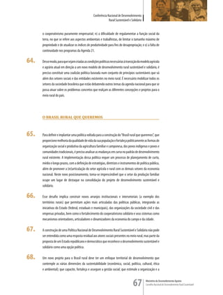 Conferência Nacional de Desenvolvimento
                                                              Rural Sustentável e Solidário


      o cooperativismo puramente empresarial; n) a dificuldade de regulamentar a função social da
      terra, no que se refere aos aspectos ambientais e trabalhistas, de limitar o tamanho máximo de
      propriedade e de atualizar os índices de produtividade para fins de desapropriação; e o) a falta de
      continuidade nos programas da Agenda 21.

64.   Desse modo, para que sejam criadas as condições políticas necessárias à transição do modelo agrícola
      e agrário atual em direção a um novo modelo de desenvolvimento rural sustentável e solidário, é
      preciso constituir uma coalizão política baseada num conjunto de princípios sustentáveis que vá
      além dos setores sociais e das entidades existentes no meio rural. É necessário mobilizar todos os
      setores da sociedade brasileira que estão debatendo outros temas da agenda nacional para que se
      possa atuar sobre os problemas concretos que realçam as diferentes concepções e projetos para o
      meio rural do país.




      O Brasil rural que queremOs



65.   Para definir e implantar uma política voltada para a construção do “Brasil rural que queremos”, que
      proporcione melhoria da qualidade de vida da sua população e fortaleça politicamente as formas de
      organização social e produtiva da agricultura familiar e camponesa, dos povos indígenas e povos e
      comunidades tradicionais, é preciso analisar as mudanças em curso no padrão de desenvolvimento
      rural existente. A implementação dessa política requer um processo de planejamento de curto,
      médio e longo prazos, com a definição de estratégias, diretrizes e instrumentos de política pública,
      além de promover a (re)articulação do setor agrícola e rural com os demais setores da economia
      nacional. Neste novo posicionamento, torna-se imprescindível que o setor da produção familiar
      ocupe um lugar de destaque na consolidação do projeto de desenvolvimento sustentável e
      solidário.

66.   Esse desafio implica construir novos arranjos institucionais e intersetoriais (a exemplo dos
      territórios rurais) que permitam ações mais articuladas das políticas públicas, integrando as
      iniciativas do Estado (federal, estaduais e municipais), das organizações da sociedade civil e das
      empresas privadas, bem como o fortalecimento do cooperativismo solidário e seus sistemas como
      mecanismos orientadores, articuladores e dinamizadores da economia do campo e da cidade.

67.   A construção de uma Política Nacional de Desenvolvimento Rural Sustentável e Solidário não pode
      ser entendida como uma resposta residual aos atores sociais presentes no meio rural, mas parte da
      proposta de um Estado republicano e democrático que reconhece o desenvolvimento sustentável e
      solidário como uma opção política.

68.   Um novo projeto para o Brasil rural deve ter um enfoque territorial de desenvolvimento que
      contemple as várias dimensões da sustentabilidade (econômica, social, política, cultural, ética
      e ambiental); que capacite, fortaleça e assegure a gestão social; que estimule a organização e a


                                                                                   67         Ministério do Desenvolvimento Agrário
                                                                                              Conselho Nacional de Desenvolvimento Rural Sustentável
 