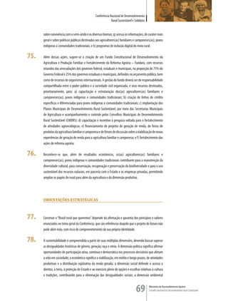 Conferência Nacional de Desenvolvimento
                                                               Rural Sustentável e Solidário


      sobre convivência com o semi-árido e os diversos biomas; g) acesso às informações, de caráter mais
      geral e sobre políticas públicas destinadas aos agricultores(as) familiares e camponeses(as), povos
      indígenas e comunidades tradicionais; e h) programas de inclusão digital do meio rural.

75.   Além dessas ações, sugere-se a criação de um Fundo Constitucional de Desenvolvimento da
      Agricultura e Produção Familiar e Fortalecimento da Reforma Agrária – Fundara, com recursos
      oriundos das arrecadações dos governos federal, estaduais e municipais, na proporção de 75% do
      Governo Federal e 25% dos governos estaduais e municipais, definidos no orçamento público, bem
      como de recursos de organismos internacionais. A gestão do fundo deverá ser de responsabilidade
      compartilhada entre o poder público e a sociedade civil organizada, e seus recursos destinados,
      prioritariamente, para: a) capacitação e estruturação dos(as) agricultores(as) familiares e
      camponeses(as), povos indígenas e comunidades tradicionais; b) criação de linhas de crédito
      específicas e diferenciadas para povos indígenas e comunidades tradicionais; c) implantação dos
      Planos Municipais de Desenvolvimento Rural Sustentável, por meio das Secretarias Municipais
      de Agricultura e acompanhamento e controle pelos Conselhos Municipais de Desenvolvimento
      Rural Sustentável (CMDRS); d) capacitação e incentivo à pesquisa voltada para o fortalecimento
      de atividades agroecológicas; e) financiamento de projetos de geração de renda, de feiras de
      produtos da agricultura familiar e camponesa e de fóruns de discussão sobre a viabilização de novas
      experiências de geração de renda para a agricultura familiar e camponesa; e f) fortalecimento das
      ações de reforma agrária.

76.   Reconhece-se que, além de resultados econômicos, os(as) agricultores(as) familiares e
      camponeses(as), povos indígenas e comunidades tradicionais contribuem para a manutenção da
      diversidade cultural, para conservação, recuperação e preservação da biodiversidade e para o uso
      sustentável dos recursos naturais, em parceria com o Estado e as empresas privadas, permitindo
      ampliar os papéis do rural para além da agricultura e da dimensão produtiva.




      orienTaçÕes esTraTÉGicas



77.   Construir o “Brasil rural que queremos” depende da afirmação e garantia dos princípios e valores
      enunciados no tema geral da Conferência, que são referências daquilo que o projeto de futuro não
      pode abrir mão, com risco de comprometimento da sua própria identidade.

78.   A sustentabilidade é compreendida a partir de suas múltiplas dimensões, devendo buscar superar
      as desigualdades históricas de gênero, geração, raça e etnia. A dimensão política significa afirmar
      oportunidades de participação ativa, contínua e democrática nos processos decisórios que afetam
      a vida em sociedade; a econômica significa a viabilização, em médio e longo prazos, de atividades
      produtivas e a distribuição eqüitativa da renda gerada; a dimensão social defende o acesso a
      direitos, à terra, à proteção do Estado e ao exercício pleno de opções e escolhas relativas à cultura
      e tradições, contribuindo para a eliminação das desigualdades sociais; a dimensão ambiental


                                                                                    69         Ministério do Desenvolvimento Agrário
                                                                                               Conselho Nacional de Desenvolvimento Rural Sustentável
 